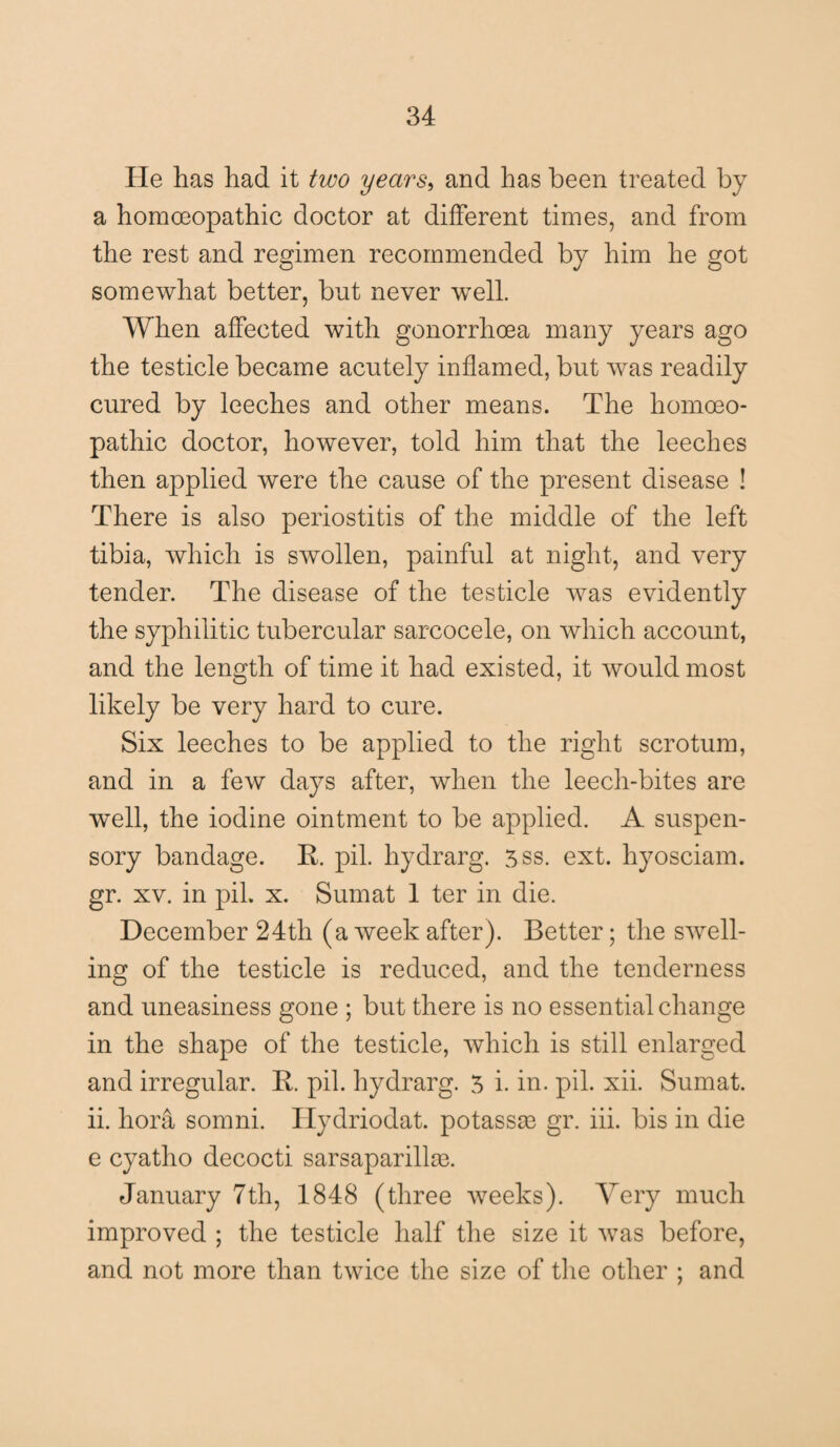 He has had it two years> and has been treated by a homoeopathic doctor at different times, and from the rest and regimen recommended by him he got somewhat better, but never well. When affected with gonorrhoea many years ago the testicle became acutely inflamed, but was readily cured by leeches and other means. The homoeo¬ pathic doctor, however, told him that the leeches then applied were the cause of the present disease ! There is also periostitis of the middle of the left tibia, which is swollen, painful at night, and very tender. The disease of the testicle was evidently the syphilitic tubercular sarcocele, on which account, and the length of time it had existed, it would most likely be very hard to cure. Six leeches to be applied to the right scrotum, and in a few days after, when the leech-bites are wTell, the iodine ointment to be applied. A suspen¬ sory bandage. R. pil. hydrarg. 5ss. ext. hyosciam. gr. xv. in pil. x. Sumat 1 ter in die. December 24th (a week after). Better; the swell¬ ing of the testicle is reduced, and the tenderness and uneasiness gone ; but there is no essential change in the shape of the testicle, which is still enlarged and irregular. R. pil. hydrarg. 5 i. in. pil. xii. Sumat. ii. hora somni. Ilydriodat. potassas gr. iii. bis in die e cyatho decocti sarsaparillm. January 7th, 1848 (three weeks). Very much improved ; the testicle half the size it was before, and not more than twice the size of the other ; and