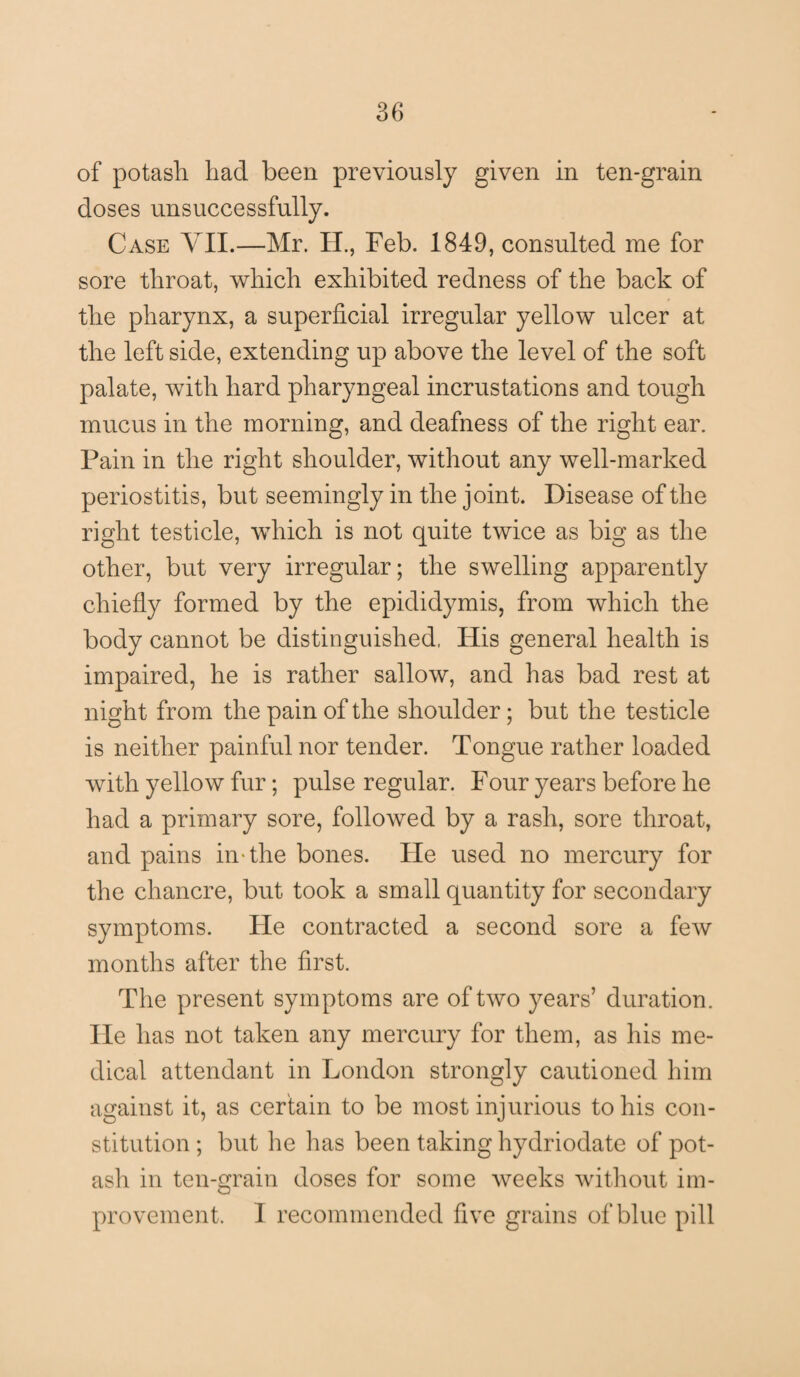 of potash had been previously given in ten-grain doses unsuccessfully. Case YII.—Mr. II., Feb. 1849, consulted me for sore throat, which exhibited redness of the back of the pharynx, a superficial irregular yellow ulcer at the left side, extending up above the level of the soft palate, with hard pharyngeal incrustations and tough mucus in the morning, and deafness of the right ear. Pain in the right shoulder, without any well-marked periostitis, but seemingly in the joint. Disease of the right testicle, which is not quite twice as big as the other, but very irregular; the swelling apparently chiefly formed by the epididymis, from which the body cannot be distinguished, His general health is impaired, he is rather sallow, and has bad rest at night from the pain of the shoulder; but the testicle is neither painful nor tender. Tongue rather loaded with yellow fur; pulse regular. Four years before he had a primary sore, followed by a rash, sore throat, and pains in-the bones. He used no mercury for the chancre, but took a small quantity for secondary symptoms. He contracted a second sore a few months after the first. The present sym ptoms are of two years’ duration. He has not taken any mercury for them, as his me¬ dical attendant in London strongly cautioned him against it, as certain to be most injurious to his con¬ stitution ; but he lias been taking hydriodate of pot¬ ash in ten-grain doses for some weeks without im¬ provement. I recommended five grains of blue pill
