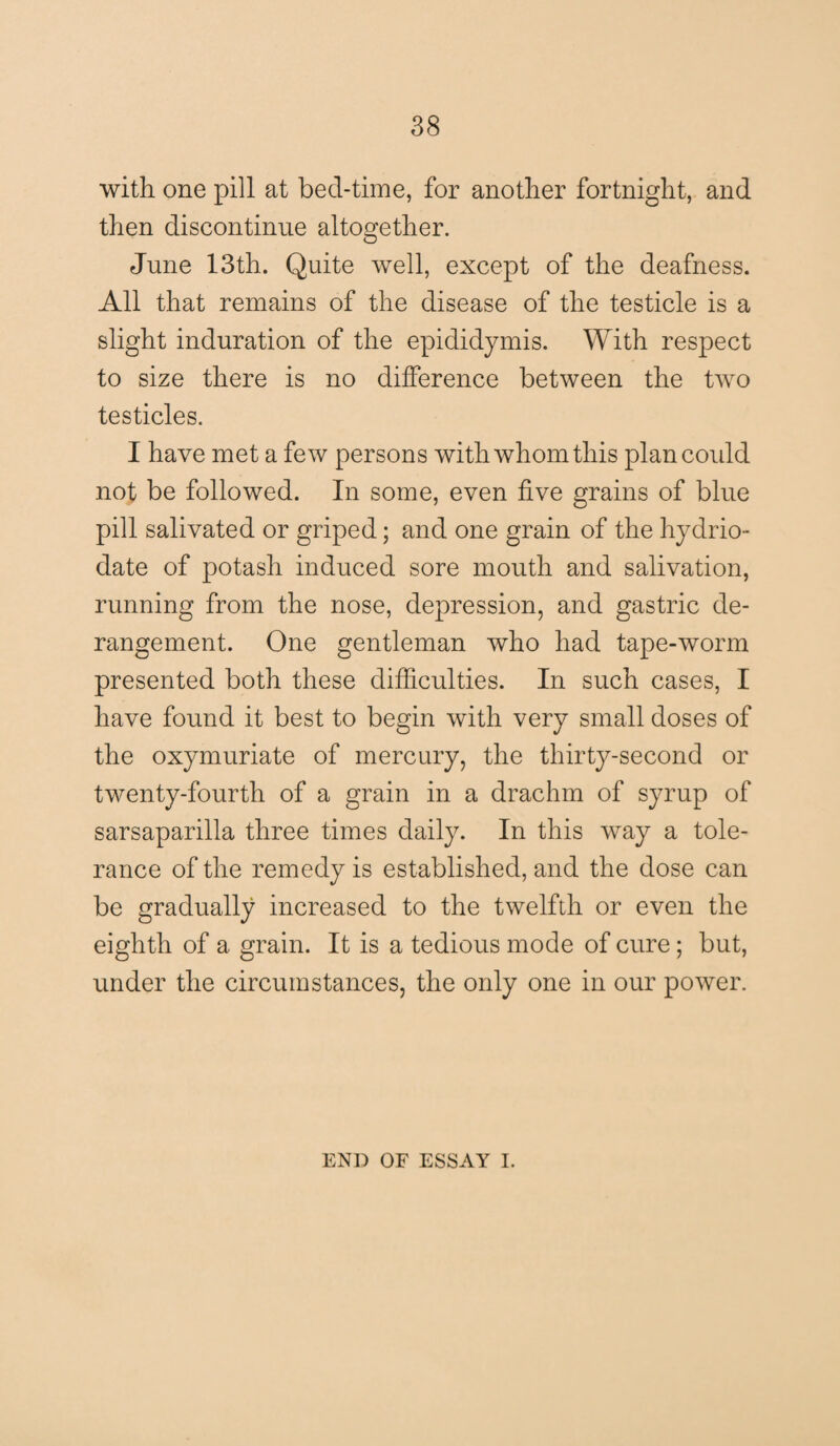 with one pill at bed-time, for another fortnight, and then discontinue altogether. June 13th. Quite well, except of the deafness. All that remains of the disease of the testicle is a slight induration of the epididymis. With respect to size there is no difference between the two testicles. I have met a few persons with whom this plan could not be followed. In some, even five grains of blue pill salivated or griped; and one grain of the hydrio- date of potash induced sore mouth and salivation, running from the nose, depression, and gastric de¬ rangement. One gentleman who had tape-worm presented both these difficulties. In such cases, I have found it best to begin with very small doses of the oxymuriate of mercury, the thirty-second or twenty-fourth of a grain in a drachm of syrup of sarsaparilla three times daily. In this way a tole¬ rance of the remedy is established, and the dose can be gradually increased to the twelfth or even the eighth of a grain. It is a tedious mode of cure; but, under the circumstances, the only one in our power. END OF ESSAY I.