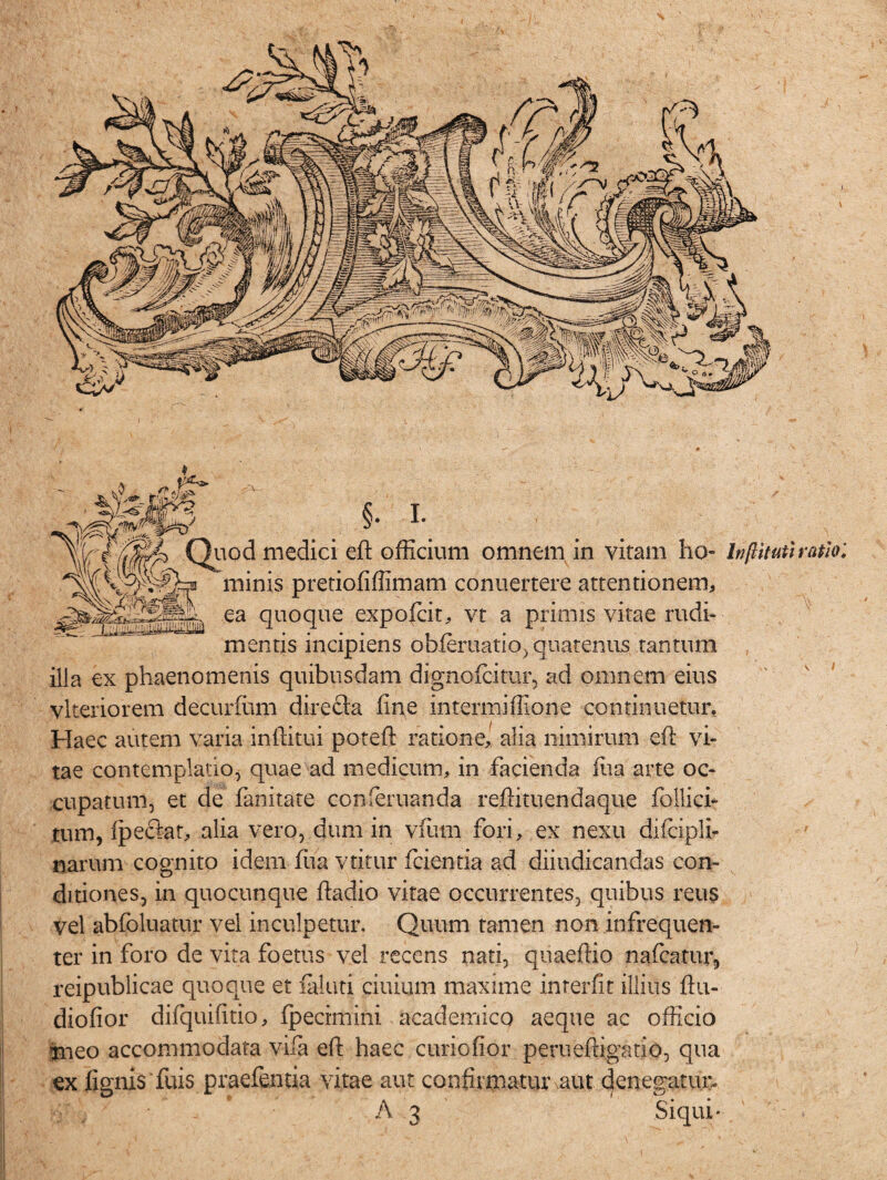 §• I. Quod medici eft officium omnem in vitam ho- Inftituti ratio: minis pretiofiffimam conuertere attentionem, ea quoque expofcit, vt a primis vitae rudi¬ mentis incipiens ohferuatio, quatenus tantum ilia ex phaenomenis quibusdam dignofcitur, ad omnem eius vlteriorem decurium directa fine .intermiffione continuetur. Haec autem varia infiitui poteft ratione, alia nimirum eft vi¬ tae contemplatio, quae ad medicum, in facienda fua arte oc¬ cupatum, et de fanitate conferuanda reftituendaque follici- tum, ipectat, alia vero, dum in viiun fori, ex nexu diiciplb narum cognito idem fua vtitur fidentia ad diiudicandas con¬ ditiones, in quocunque ftadio vitae occurrentes, quibus reus vel abfoluatur vel inculpetur. Quum tamen non infrequen- ter in foro de vita foetus vel recens nati, quaeftio nafcatur, reipublicae quoque et faluti ciuium maxime interfit illius ftti- diofior difquifitio, (pecimini academico aeque ac officio meo accommodata vifa eft haec curiofior peruefrigatlo, qua ex fignis fuis praefentia vitae aut confirniatur aut denegatur»