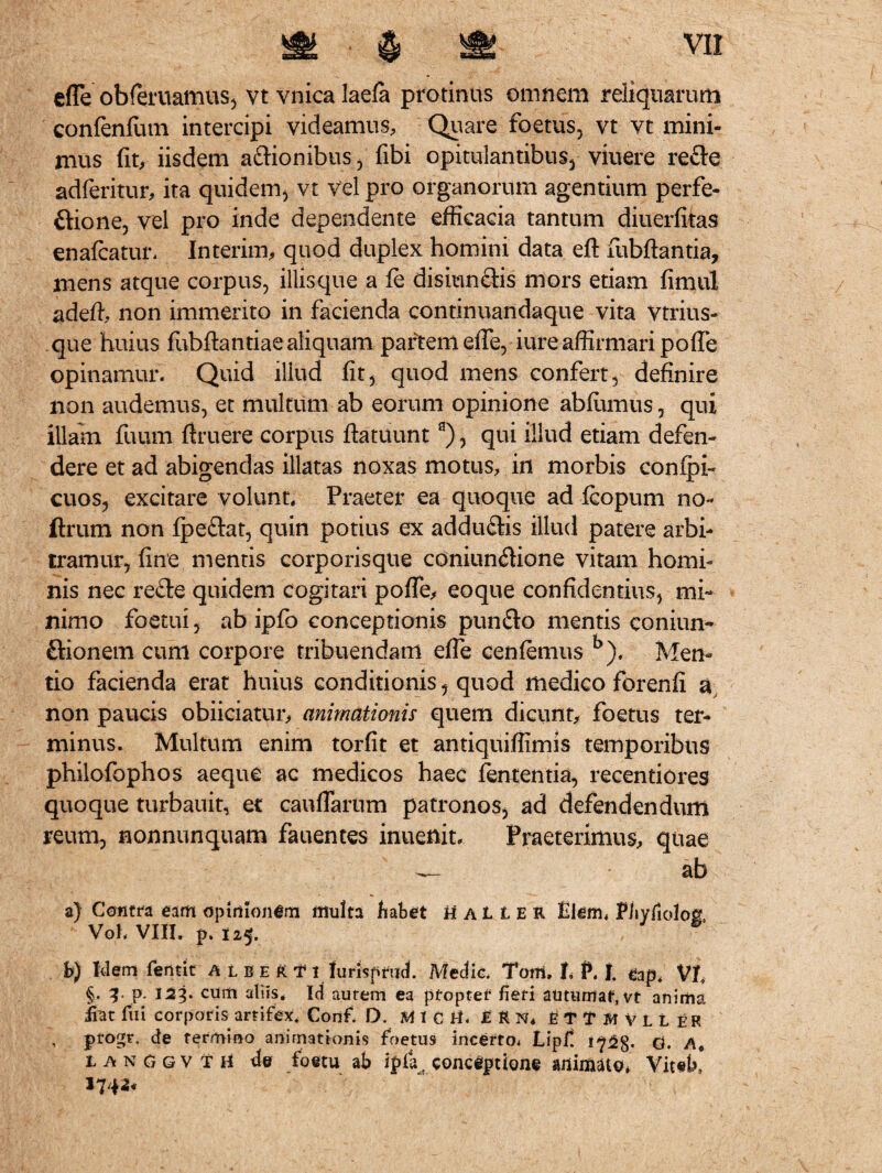 efle obferuamus, vt vnica laefa protinus omnem reliquarum confenftun intercipi videamus. Quare foetus, vt vt mini¬ mus fit, iisdem actionibus, fibi opitulantibus, viuere refte adferitur, ita quidem, vt vel pro organorum agentium perfe¬ ctione, vel pro inde dependente efficacia tantum diuerfitas enafcatur, Interim, quod duplex homini data eft fubftantia, mens atque corpus, illisque a & disiun&is mors etiam fimul adefi, non immerito in facienda continuandaque vita vtrius- que huius fubftantiae aliquam partem efle, iure affirmari pofle opinamur. Quid illud fit, quod mens confert, definire non audemus, et multum ab eorum opinione abfumus, qui illam fuum firuere corpus ftatuunta), qui illud etiam defen¬ dere et ad abigendas illatas noxas motus, in morbis conipi- cuos, excitare volunt. Praeter ea quoque ad fcopum no- ftrum non fpeftat, quin potius ex adduftis illud patere arbi¬ tramur, fine mentis corporisque coniun^ione vitam homi¬ nis nec refte quidem cogitari pofle, eoque confidentius, mi¬ nimo foetui, ab ipfo conceptionis pun&o mentis conium ftionem cum corpore tribuendam efle cenfemus b). Men¬ tio facienda erat huius conditionis, quod medico forenfi a non paucis obiiciatur, animationis quem dicunt, foetus ter¬ minus. Multum enim torfit et antiquiffimis temporibus philofophos aeque ac medicos haec fententia, recentiores quoque turbauit, et cauflartim patronos, ad defendendum reum, nonnunquam fauentes inuenit. Praeterimus, quae ab a) Contra eam opinionem multa habet ti a 1i e r Elem. Fhyfiolo& Voh VIII. p. 125. b) Idem fentit a l b e R T x lurtspfud. Medie. Tom, I, P. I. eap. Vt §. 3* p. 123. cum aliis. Id aurem ea pfoptef fieri autumat, vt anima jfat fui corporis artifex. Conf. D. M 1 C 8* £ R N, £ T T M V L L ER , ptogr, de termino animationis foetus incerto* Lipf. d. langgvth de toetu ab ipfia e conceptione animato* Vit«b,