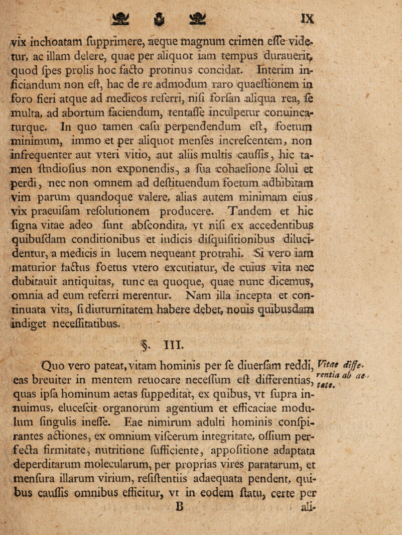 vix inchoatam (opprimere, aeque magnum crimen effe vide¬ tur, ac illam delere, quae per aliquot Iam tempus durauerlt* quod (pes prolis hoc fafto protinus concidat, ihterim in- ficiandumnon eft, hac de re admodum raro quaeftionem in foro fieri atque ad medicos referri, nifi forfim aliqua rea, (e multa, ad abortum Sciendum, tentaiie inculpetur conuinca- turque. In quo tamen cafu perpendendum eft, foetum minimum, immo et per aliquot menfes increlcentem, non infrequenter aut vteri vitio, aut aliis multis cauffis, hic ta¬ men ftndiofius non exponendis, a fua ephaefioiie lolui et perdi, nec non omnem ad deftituendumfoetum adhibitam vim parum quandoque valere, alias autem minimam eius vix praeuiSm refblutionem producere. Tandem et hic figna vitae adeo fiunt abfcondita, vt nifi ex accedentibus quibufdam conditionibus et indicis difquifitionibus diluci¬ dentur, a medicis in lucem nequeant protrahi. Si vero iam maturior faftus Foetus vtero excutiatur, de cuius vita nec dubitauit antiquitas, tunc ea quoque, quae nunc dicemus, omnia ad eum referri merentur. Nam illa incepta et con¬ tinuata vita, fi diuturnitatem habere debet, nonis quibusdam indiget neceffitatibus. 5- in. Quo vero pateat, vitam hominis per (e diuerfam reddi, <Kffe- eas breuiter in mentem reuocare neceffum eft differentias, quas ipfa hominum aetas fuppeditat, ex quibus, vt fupra in¬ nuimus, elucefcit organorum agentium et efficaciae modu¬ lum lingulis ineffe. Eae nimirum adulti hominis conlpi- rantes aftiones, ex omnium vifcerum integritate, offium per- fefta firmitate, nutritione fufficiente, appofitione adaptata deperditarum molecularum, per proprias vires paratarum, et menftira illarum virium, refiftentiis adaequata pendent, qui¬ bus cauffis omnibus efficitur, vt in eodem ftatu, certe per B ali-