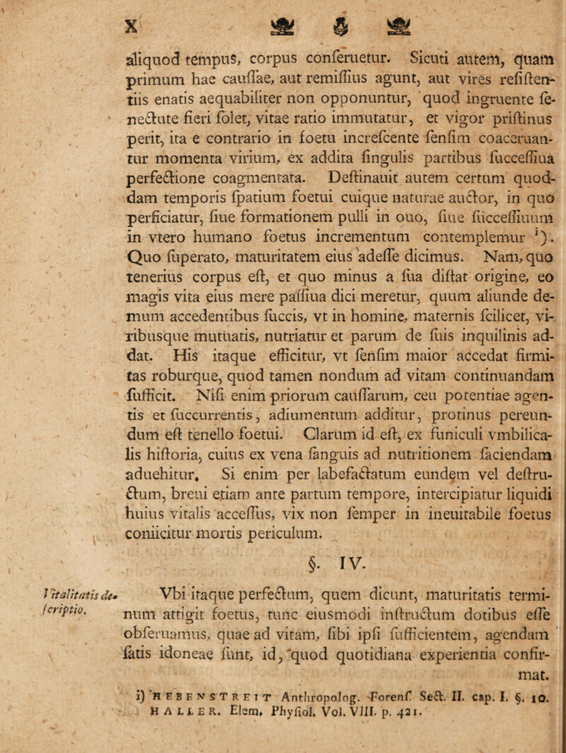 J Halitatis de» fcr/ptio. x ^ § & aliquod tempus, corpus conferuetur. Sicuti autem, quam primum hae caudae, aut remiffius agunt, aut vires refiften- tiis enatis aequabiliter non opponuntur, quod ingruente fe¬ nerate fieri folet, vitae ratio immutatur, et vigor priftinus perit, ita e contrario in foetu increfcente fenfim coaceruan- tur momenta virium, ex addita lingulis partibus fucceffiua perfe&ione coagmentata. Deftinauit autem certum quod¬ dam temporis fpatium foetui cuique naturae auctor, in quo perficiatur, fiue formationem pulli in ouo, fiue fiicceffiuum in vtero humano foetus incrementum contemplemur J). Quo fuperato, maturitatem eius adefte dicimus. Nam, quo Tenerius corpus eft, et quo minus a fua diftat origine, eo magis vita eius mere palfiua dici meretur, quum aliunde de¬ mum accedentibus fuccis, vt in homine, maternis fcilicet, vi¬ ribusque mutuatis, nutriatur et parum de filis inquilinis ad¬ dat. His itaque efficitur, vt fenfim maior accedat firmi¬ tas roburque, quod tamen nondum ad vitam continuandam fufficit. Nifi enim priorum caudarum, ceu potentiae agen¬ tis et fuccurrentis, adiumentum additur, protinus pereun¬ dum eft tenello foetui. Clarum id eft, ex funiculi vmbilica- lis hiftoria, cuius ex vena fanguis ad nutritionem faciendam aduehitur, Si enim per labefa&atum eundem vel deftru- ftum, breui etiam ante partum tempore, intercipiatur liquidi huius vitalis acceftiis, vix non femper in ineuitabile foetus coniicitur mortis periculum. §• IV. Vbi iraque perfechim, quem dicant, maturitatis termi¬ num attigit foetus, tunc eiusmodi inftruclum dotibus efte obleniamus, quae ad vitam, fibi ipfi fufficientem, agendam fatis idoneae funt, id, quod quotidiana experientia confir¬ mat. i)'HEBENSTREiT Antliropolog. Forenf Sed:. II. cap. I. §. io.