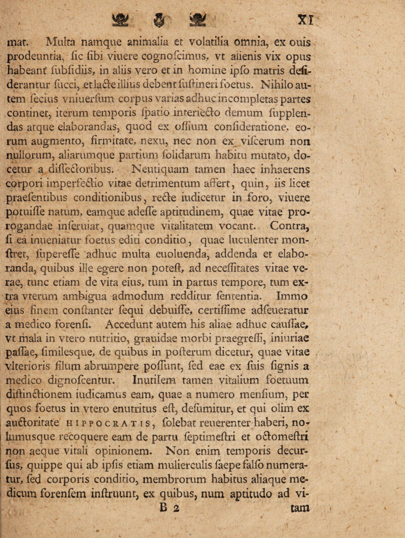 / S!;;.,® £ mat. Multa namque animalia et volatilia otnnia, ex ouis prodeuntia, fic libi viuere cognofcimus, vt alienis vix opus habeant fubfidiis, in aliis vero et in homine ipfb matris defi- derantur facci, et lafte illius debent fufrineri foetus. Nihilo au¬ tem fecius vniueriiim corpus vanas adhuc incompletas partes continet, iterum temporis ipatio iriteriecio demum fupplen» das atque elaborandas, quod ex offium coniideratione, eo¬ rum augmento, firmitate, nexu, nec non ex vifcerum non nullorum, aliarumque partium folidarum habitu mutato, do¬ cetur a diffedforibus, Neutiquam tamen haec inhaerens corpori imperfefiio vitae detrimentum affert, quin, iis licet praefentibus conditionibus, refte indicetur in foro, viuere potuiffe natum, eamque adeffe aptimdinem, quae vitae pro¬ rogandae mferuiat, quamque vitalitatem vocant.. Contra, fi ea inueniatiir foetus editi conditio, quae luculenter mon- ftret, lupereffe adhuc multa euoluenda, addenda et elabo¬ randa, quibus ilje egere non poteft, ad neceffitates vitae ve¬ rae, tunc etiam de vita eius, tum in parttis tempore, tum ex¬ tra vtemm ambigua admodum redditur lententia. Immo eius finem confianter fequi debuiffe, certiffime adfeneratur a medico forenfi. Accedunt autem his aliae adhuc caiilfae, vt mala in vtero nutritio, grauidae morbi praegreffi, iniuriae paffae, iimilesque, de quibus in pofterum dicetur, quae vitae vlterioris filum abrumpere poffunt, fed eae ex fuis lignis a medico dignofcentur. Inutilem tamen vitalium foetuum diftincHonem indicamus eam, quae a numero menfium, per quos foetus in vtero enutritus efi, defumitur, et qui olim ex auftoritate Hippocratis, folebat reuerenterhaberi, no- lomusque recoquere eam de partu feptimeftri et odomeftri non aeque vitali opinionem. Non enim temporis decur- fus, quippe qui ab ipfis etiam mulierculis laepe fallo numera¬ tur, fed corporis conditio, membrorum habitus aliaque me¬ dicum forenfem inftruunt, ex quibus, num aptitudo ad vi- B 2 tam