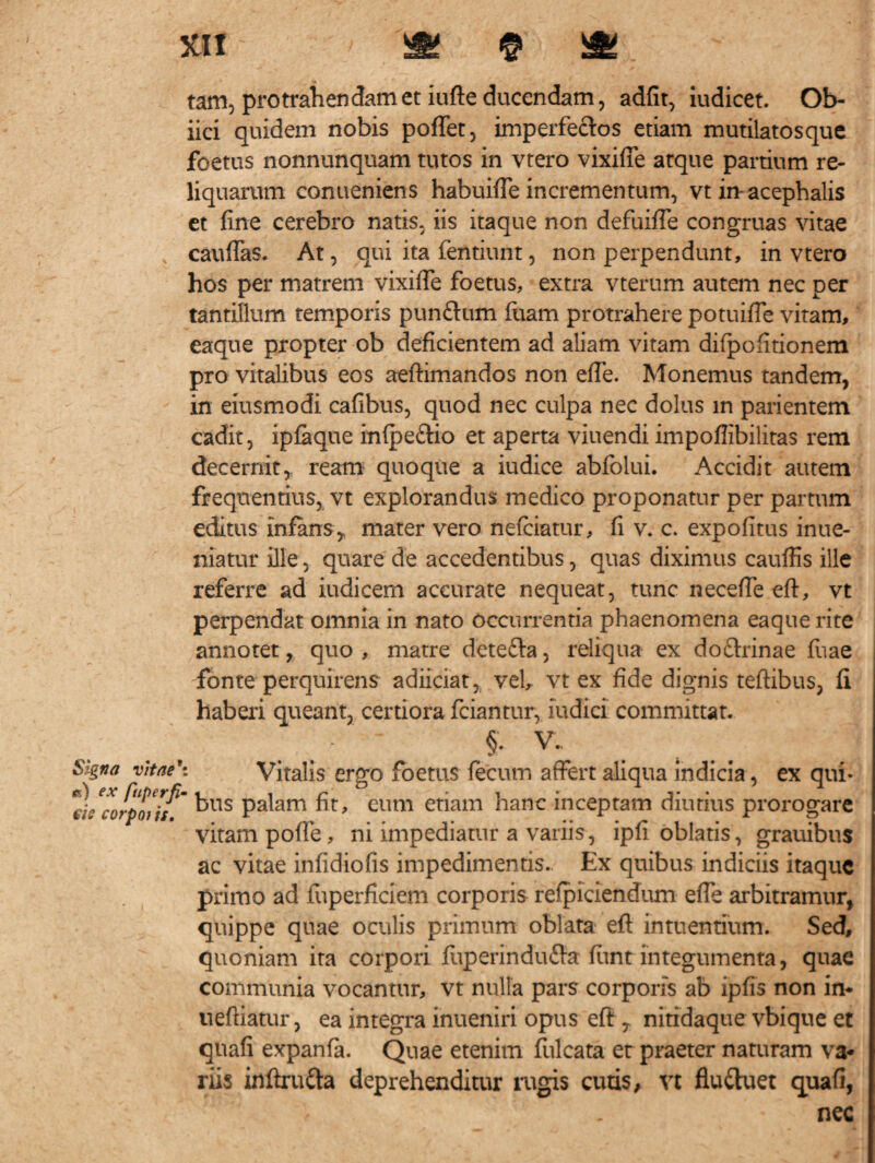 «uBfas 4; taMts tam, protrahendam et iufte ducendam, adiit, iudicet. Ob- iici quidem nobis pofTet, imperfectos etiam mutilatosque foetus nonnunquam tutos in vtero vixifie atque partium re¬ liquarum conueniens habuiffe incrementum, vt in-acephalis et fine cerebro natis, iis itaque non defuiffe congruas vitae cauflas. At, qui ita fentiunt, non perpendunt, in vtero hos per matrem vixiffe foetus, extra vterum autem nec per tantillum temporis punflum fuam protrahere potuifle vitam, eaque propter ob deficientem ad aliam vitam difpofitionem pro vitalibus eos aeftimandos non effe. Monemus tandem, in eiusmodi cafibus, quod nec culpa nec dolus in parientem cadit, ipfaque infpe&io et aperta viuendi impofiibilitas rem decernit,, ream quoque a iudice abfolui. Accidit autem frequentius, vt explorandus medico proponatur per partum editus infans* mater vero nefciatur, fi v. c. expolitus inue- niatur ille, quare de accedentibus, quas diximus cauffis ille referre ad iudicem accurate nequeat, tunc neceffe eft, vt perpendat omnia in nato occurrentia phaenomena eaque rite annotet, quo , matre dete&a, reliqua ex doftrinae fuae -fonte perquirens adiiciat, vel, vt ex fide dignis teftibus, fi haberi queant, certiora fciantur, nidici committat. §. V. Signa vitae': Vitalis ergo foetus fecum affert aliqua indicia, ex qui* eL^corpoi jf' kns P^am fit, eum etiam hanc inceptam diutius prorogare vitam poffe, ni impediatur a variis, ipfi oblatis, grauibus ac vitae infidiofis impedimentis. Ex quibus indiciis itaque primo ad luperficiem corporis respiciendum eiTe arbitramur, quippe quae oculis primum oblata eft intuendum. Sed, quoniam ita corpori fuperindu&a fttnt integumenta, quae communia vocantur, vt nulla pars corporis ab ipfis non in* ueftiatur, ea integra inueniri opus eft * nitrdaque vbique et quafi expanfa. Quae etenim fulcata er praeter naturam va¬ riis inftru&a deprehenditur rugis cutis, vt fluttuet quafi, nec