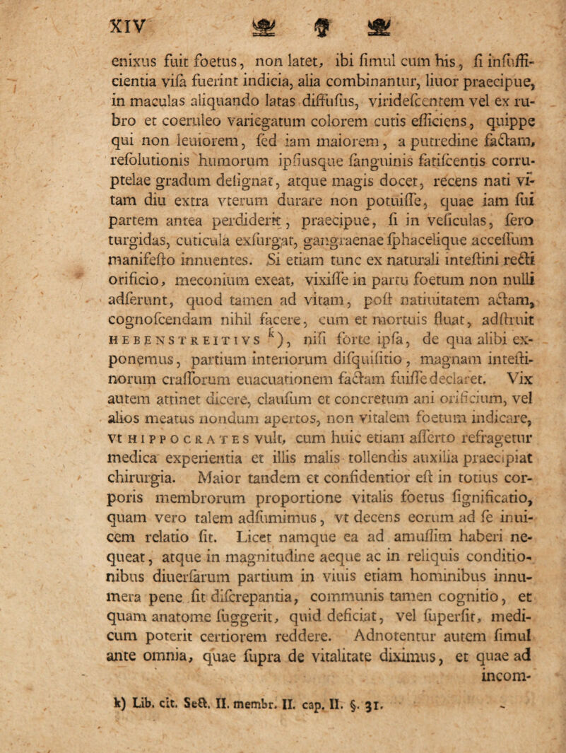 enixus fuit foetus, non latet, ibi fimul cum his, fi infuffi- cientia vifa fuerint indicia, alia combinantur, liuor praecipue, in maculas aliquando latas diffiifus, viridefcentem vel ex ru¬ bro et coeruleo variegatum colorem cutis efficiens, quippe qui non leniorem, fed iam maiorem, a putredine fa£lam, refolutionis humorum ipfiusque (anguinis fatifc entis corru¬ ptelae gradum delignat, atque magis docet, recens nati vi¬ tam diu extra vteriun durare non potuiffe, quae iam fui partem antea perdiderit, praecipue, fi in veficulas, fero turgidas, cuticula exfurgat, gangraenae (phacelique acceflum manifefto innuentes. Si etiam tunc ex naturali inteftini refti orificio, meconium exeat, vixifie in partu foetum non nulli adferunt, quod tamen ad vitam, pofl natiuitatem actam, cognofcendam nihil facere, cum et mortuis fluat, adftruit hebenstreitivs K ), nifi forte ipfa, de qua alibi ex¬ ponemus , partium interiorum difquifitio , magnam intefii- noruiri craflbrum euacuationem factam fuifledeclaret. Vix autem attinet dicere, claufum et concretum ani orificium, vel alios meatus nondum apertos, non vitalem foetum indicare, vt h i p p o c r a t e s vult, cum huic etiam afferto refragetur medica experientia et illis malis tollendis auxilia praecipiat chirurgia. Maior tandem et confidentior efl: in tonus cor¬ poris membrorum proportione vitalis foetus fignificatio, quam vero talem adfumimus, vt decens eorum ad fe inui- cem relatio fit. Licet namque ea ad amuffim haberi ne¬ queat, atque in magnitudine aeque ac in reliquis conditio¬ nibus diuerfarum partium in viuis etiam hominibus innu¬ mera pene fit difcrepantia, communis tamen cognitio, et quam anatome (iiggerit, quid deficiat, vel fuperfit, medi¬ cum poterit certiorem reddere. Adnotentur autem fimul ante omnia, quae fupra de vitalitate diximus, et quae ad incom- k) Lib. cit. Setl. II. membr. II. cap. II. §. 31.