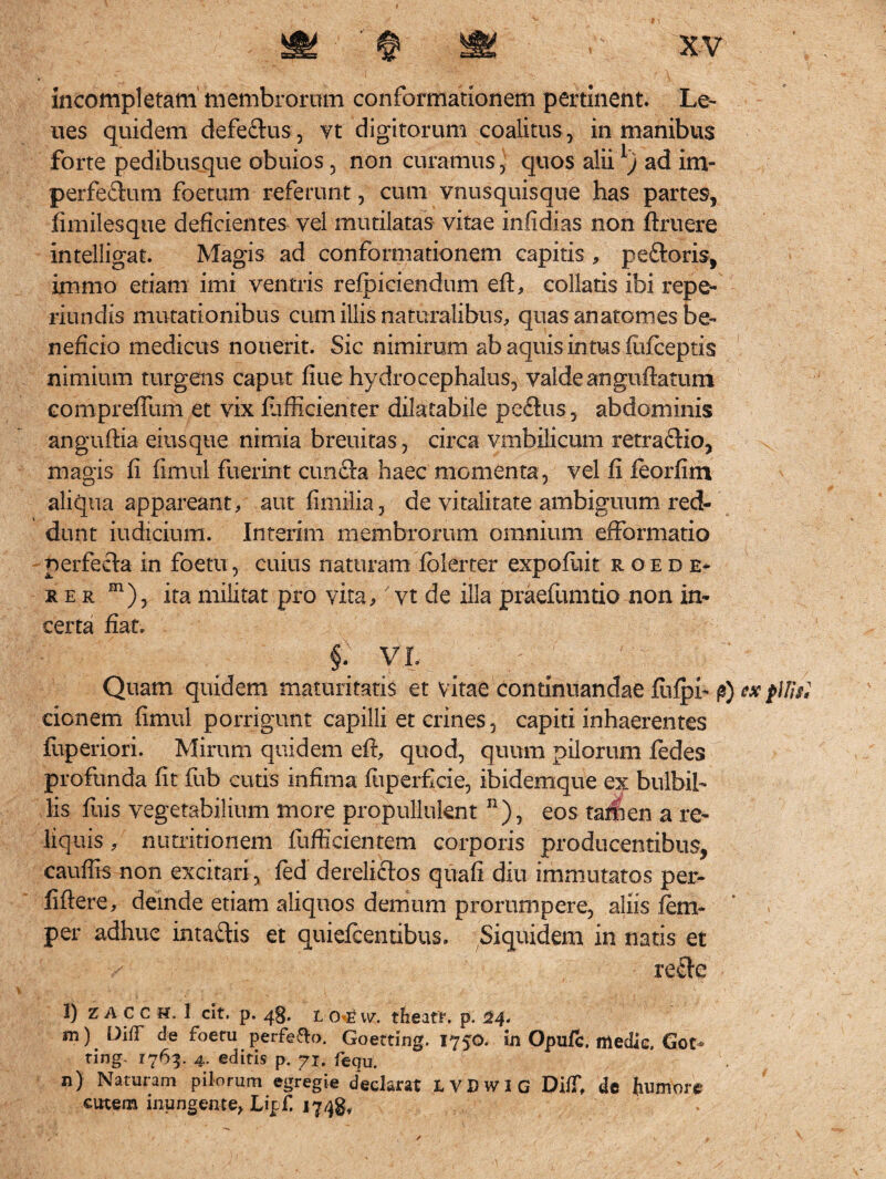 incompletam membrorum conformationem pertinent. Le¬ nes quidem defe&us, vt digitorum coalitus , in manibus forte pedibusque obuios 5 non curamus-, quos alii l) ad im- perfedum foetum referunt, cum vnusquisque has partes, fimilesque deficientes vel mutilatas vitae infidias non Aruere intelligat. Magis ad conformationem capitis , pe&oris, immo etiam imi ventris refpiciendum eri, collaris ibi repe- riundis mutationibus cum illis naturalibus, quas anatomes be¬ neficio medicus nouerit. Sic nimirum ab aquis intus firiceptis nimium turgens caput fiue hydrocephalus, valde anguftatum compreflum et vix riifiicienter dilatabile peflus, abdominis anguftia eiusque nimia breuitas, circa vmbilicum retra£tio, magis fi fimul fuerint cunfta haec momenta, vel fi leorfim aliqua appareant, aut fimilia, de vitalitate ambiguum red¬ dunt iudicium. Interriti membrorum omnium efformatio perfecta in foetu, cuius naturam fblerter expofliit roede- x er m), ita militat pro vita,' vt de illa praefumtio non in¬ certa fiat. §.; yx ^ / / Quam quidem maturitatis et vitae continuandae flifph £) ex p\H$l cionem fimul porrigunt capilli et crines, capiti inhaerentes fuperiori. Mirum quidem eri, quod, quum pilorum fedes profunda fit fub cutis infima fuperficie, ibidemque ex bulbib lis fius vegetabilium more propulluknt n), eos tamen a re¬ liquis , nutritionem fufficientem corporis producentibus, cauffis non excitari , fed derelictos quafi diu immutatos per- firiere, deinde etiam aliquos demum prorumpere, aliis fem- per adhuc intadis et quiefcentibus. Siquidem in natis et rettc l) ZACCH. 1 cit. p. t oew. theafr. p. 24. m) E)iiT de foeru perfe&o. Goetting. 1750. in Opufc. medie, Got* ring. 1763. 4. editis p. 71. fequ. n) Naturam pilorum egregie declarat LVDWIG DifT, de humore cutem inungente, Lipfi 1748, ✓