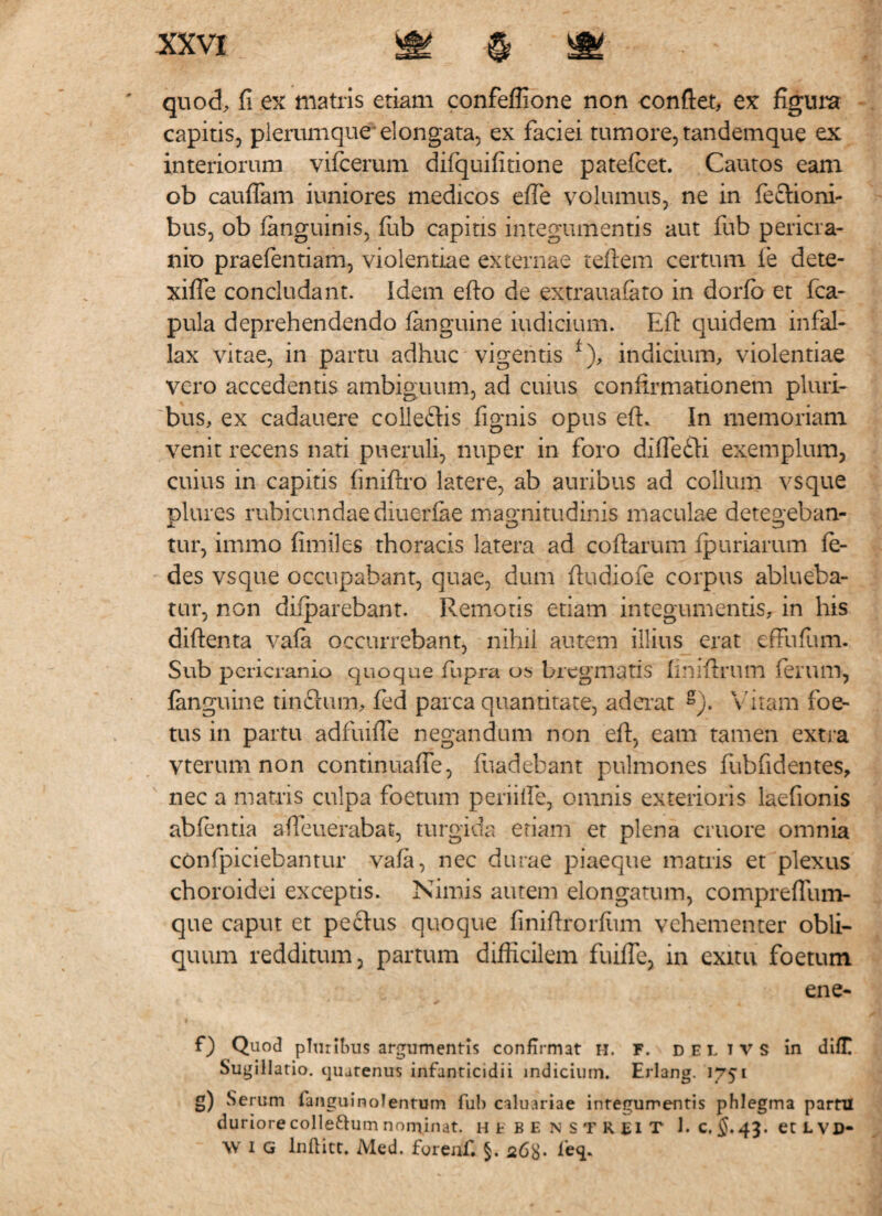 ' quod, fi ex matris etiam confeffione non conflet, ex figura capitis, plerumque elongata, ex faciei tumore, tandemque ex interiorum vifcerum difquifitione patefiet. Cautos eam ob cauflam iuniores medicos e fle volumus, ne in feclioni- bus, ob (anguinis, fub capitis integumentis aut fub pericra¬ nio praefentiam, violentiae externae teftem certum (e dete- xifle concludant. Idem efto de extrauaiato in dorfb et fia- pula deprehendendo (anguine indicium. Eft quidem in fal¬ lax vitae, in partu adhuc vigentis f), indicium, violentiae vero accedentis ambiguum, ad cuius confirmationem pluri¬ bus, ex cadauere colleftis (ignis opus eft. In memoriam venit recens nati pueruli, nuper in foro diflefli exemplum, cuius in capitis fmiftro latere, ab auribus ad collum vsque plures rubicundae diuerfae magnitudinis maculae detegeban¬ tur, irnmo fimiles thoracis latera ad coftarum (puriarum fe- des vsque occupabant, quae, dum fiudiofe corpus ablueba¬ tur, non difparebant. Remoris etiam integumentis, in his diftenta va(a occurrebant, nihil autem illius erat effufum. Sub pericranio quoque fupra os bregmatis finiftrum ferum, (anguine tinctum, fed parca quantitate, aderat g). Vitam foe¬ tus in partu adfuifle negandum non efi, eam tamen extra vterum non continuafle, fuadebant pulmones fubfidentes, nec a matris culpa foetum periifie, omnis exterioris laefionis ab (entia afleuerabat, turgida etiam et plena cruore omnia cOnfpiciebantur vafa, nec durae piaeque matris et plexus choroidei exceptis. Nimis autem elongatum, compreffiim- que caput et pectus quoque finiflrorfimi vehementer obli¬ quum redditum, partum difficilem fuifle, in exitu foetum ene- f) Quod pluribus argumentis confirmat h. f. deltvs in difT Sugillatio, quatenus infanticidii indicium. Erlang. 1751 g) Serum fanguinolenrum fub caluariae integumentis phlegma partii duriore colleftum nominat, hfbenstreit 1. c, §. 43. et L VD- \Y I G lnflitt. Med. forenf. §. 268«