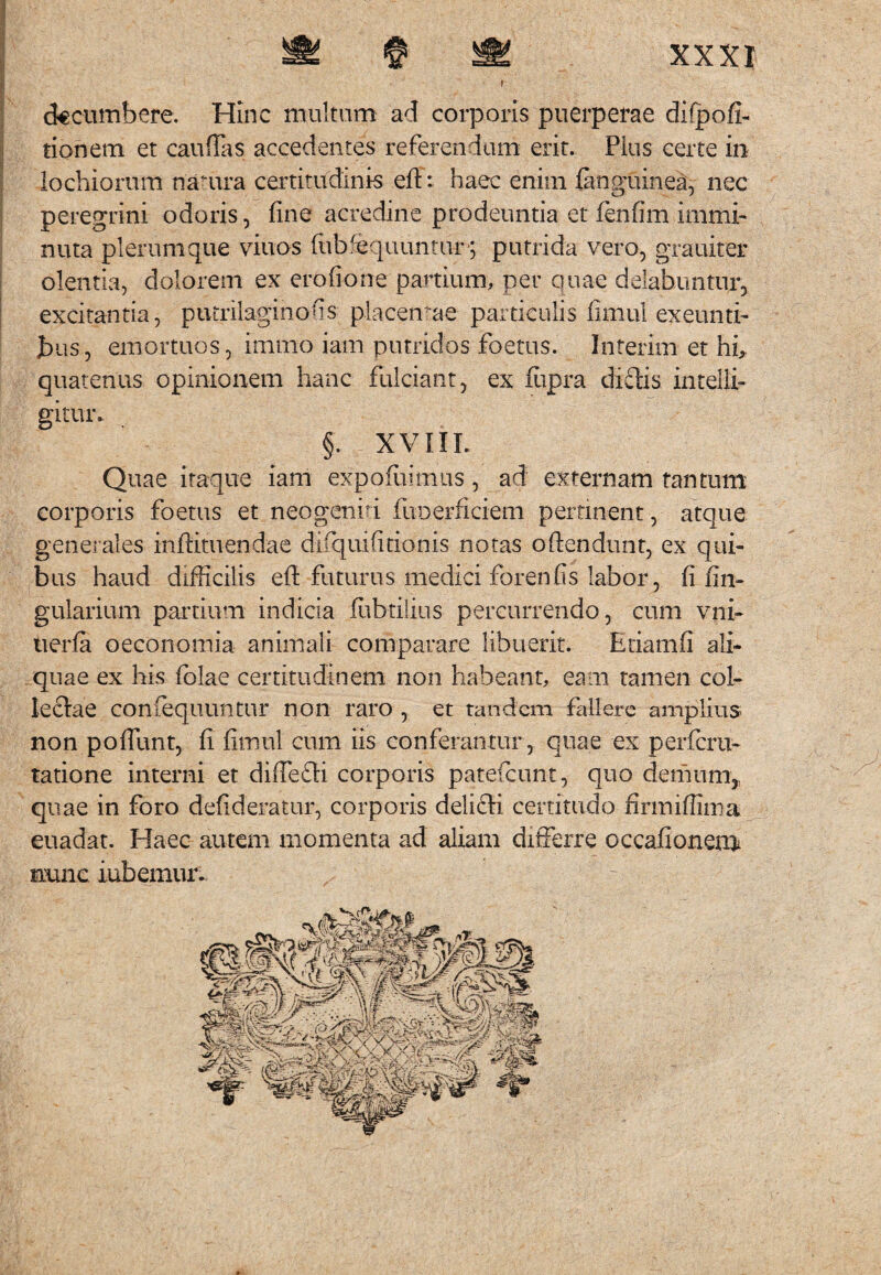 decumbere. Hinc multum ad corporis puerperae difpofi- tionem et caudas accedentes referendum erit. Pius certe in lochiorum natura certitudinis efl:: haec enim ianguinea, nec peregrini odoris, fine acredine prodeuntia et lenfim immi¬ nuta plerumque vinos fiibfequuntur-; putrida vero, grauiter olentia, dolorem ex erofione partium, per quae delabuntur, excitantia, putrilaginofis placendae particulis fimul exeunti¬ bus, emortuos, imrno iam putridos foetus. Interim et hi, quatenus opinionem hanc fulciant, ex fupra dictis intelli- gituic §. XVIIL Quae itaque iam expofuimus, ad externam tantum corporis foetus et neo genui fuoerficiem pertinent, atque generales inftituendae difquifitionis notas oftendunt, ex qui¬ bus haud difficilis efi: futurus medici foren fis labor, fi lin¬ gularium partium indicia fubtilius percurrendo, cum vni¬ ti er fa oeconomia animali comparare libuerit. Etiamfi ali¬ quae ex his iblae certitudinem non habeant, eam tamen col¬ lectae confequuntur non raro , et tandem fallere amplius non poffunt, fi firnul cum iis conferantur , quae ex perferu- tatione interni et diffedi corporis patefeunt, quo demum,, quae in foro defideratur, corporis delifti certitudo finniffima euadat. Haec autem momenta ad aliam differre occafionem nunc iubemur.