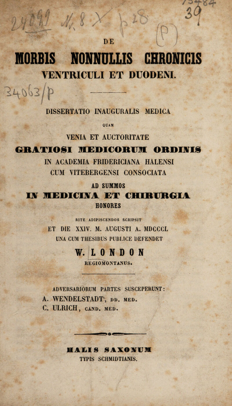 DE MORBIS NONNULLIS CHRONICIS VENTRICULI ET DUODENI. DISSERTATIO INAUGURALIS MEDICA QUAM VENIA ET AUCTORITATE GRATIOSI MEDICORUM ORDINIS IN ACADEMIA FRIDERICIANA HALENSI CUM VITEBERGENSI CONSOCIATA AD SUMMOS IN MEDICINA ET CHIRURGIA HONORES RITE ADIPISCENDOS SCRIPSIT ET DIE XXIV. M. AUGUSTI A. MDCCCL UNA CUM THESIBUS PUBLICE DEFENDET W. L 0 N D 0 N REGIOMONTANUS. ADVERSARIORUM PARTES SUSCEPERUNT: A. WENDELSTADT1, dd. med. C. ULRICH, CAND. MED. 1IALIS S1VOVUI TYPIS SCHMIDTIANIS.