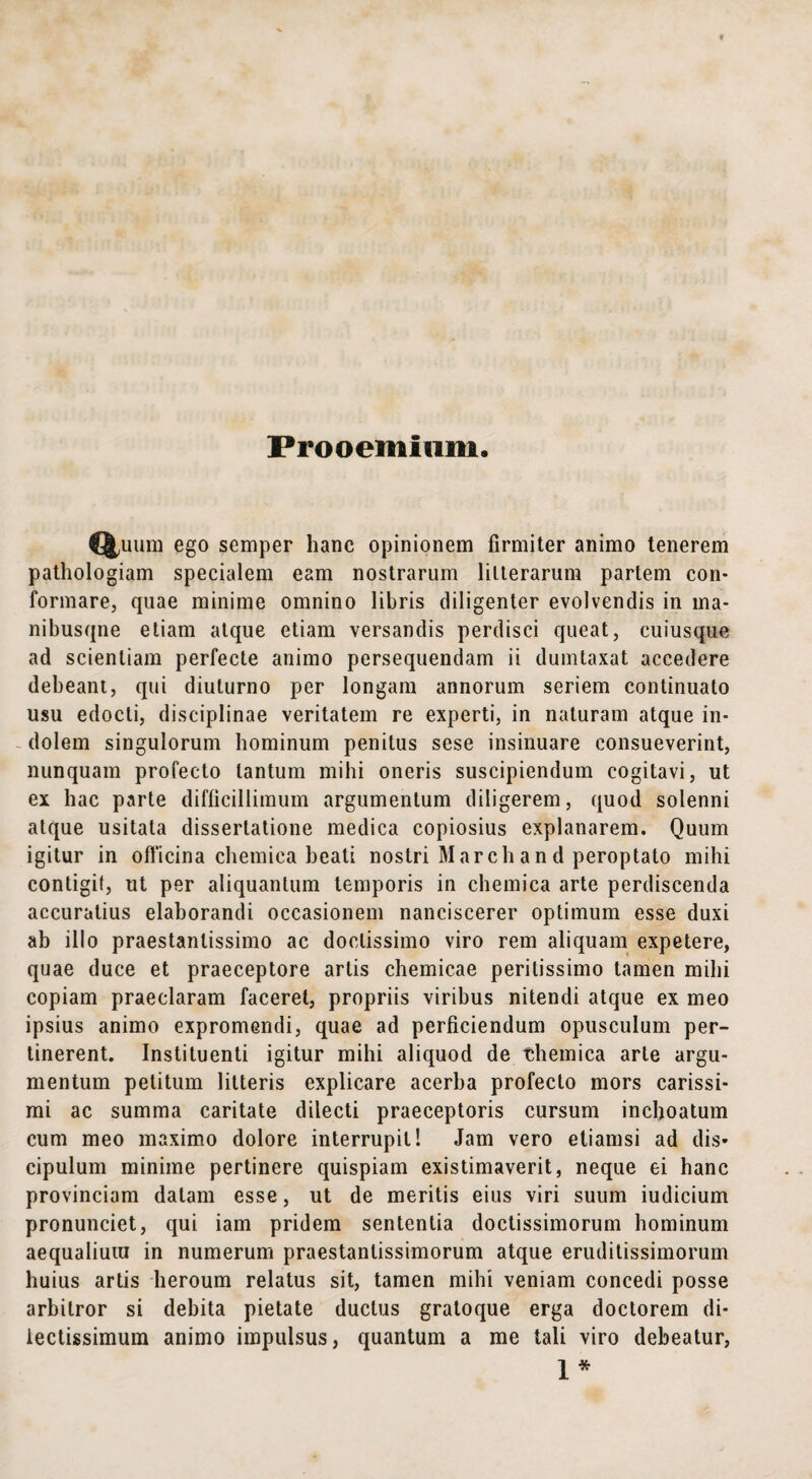 Prooemium, Quum ego semper hanc opinionem firmiter animo tenerem pathologiam specialem eam nostrarum litterarum pariem con¬ formare, quae minime omnino libris diligenter evolvendis in ma- nibusqne etiam atque etiam versandis perdisci queat, cuiusque ad scientiam perfecte animo persequendam ii dumtaxat accedere debeant, qui diuturno per longam annorum seriem continuato usu edocti, disciplinae veritatem re experti, in naturam atque in¬ dolem singulorum hominum penitus sese insinuare consueverint, nunquam profecto tantum mihi oneris suscipiendum cogitavi, ut ex hac parte difficillimum argumentum diligerem, quod solenni atque usitata dissertatione medica copiosius explanarem. Quum igitur in officina chemiea beati nostri Marcii an d peroptato mihi contigit, ut per aliquantum temporis in chemica arte perdiscenda accuratius elaborandi occasionem nanciscerer optimum esse duxi ab illo praestanlissimo ac doctissimo viro rem aliquam expetere, quae duce et praeceptore artis chemicae peritissimo tamen mihi copiam praeclaram faceret, propriis viribus nitendi atque ex meo ipsius animo expromendi, quae ad perficiendum opusculum per¬ tinerent. Instituenti igitur mihi aliquod de themica arte argu¬ mentum petitum litteris explicare acerba profecto mors carissi¬ mi ac summa caritate dilecti praeceptoris cursum inchoatum cum meo maximo dolore interrupit! Jam vero etiamsi ad dis¬ cipulum minime pertinere quispiam existimaverit, neque ei hanc provinciam datam esse, ut de meritis eius viri suum iudicium pronunciet, qui iam pridem sententia doctissimorum hominum aequalium in numerum praestantissimorum atque eruditissimorum huius artis heroum relatus sit, tamen mihi veniam concedi posse arbitror si debita pietate ductus gratoque erga doctorem di¬ lectissimum animo impulsus, quantum a me tali viro debeatur, 1*