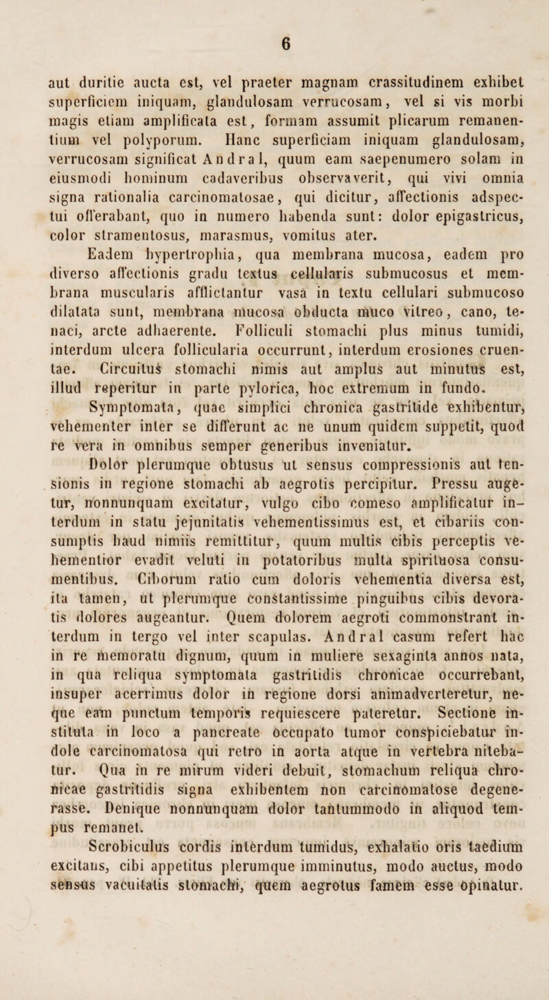 aut duritie aucta est, vel praeter magnam crassitudinem exhibet superficiem iniquam, glandulosam verrucosam, vel si vis morbi magis etiam amplificata est, formam assumit plicarum remanen¬ tium vel polyporum. Hanc superficiam iniquam glandulosam, verrucosam significat A n d r a 1, quum eam saepenumero solam in eiusmodi hominum cadaveribus observaverit, qui vivi omnia signa rationalia carcinomalosae, qui dicitur, affectionis adspee- tui oflerabant, quo in numero habenda sunt: dolor epigastricus, color slramenlosus, marasmus, vomitus ater. Eadem hypertrophia, qua membrana mucosa, eadem pro diverso affectionis gradu textus cellularis submucosus et mem¬ brana muscularis afflictantur vasa in textu cellulari submucoso dilatata sunt, membrana mucosa obducta muco vitreo, cano, te¬ naci, arcte adhaerente. Folliculi stomachi plus minus tumidi, interdum ulcera follicularia occurrunt, interdum erosiones cruen¬ tae. Circuitui stomachi nimis aut amplus aut minutus est, illud reperitur in parte pylorica, hoc extremum in fundo. Symptomata, quae simplici chronica gastritide exhibentur, vehementer inter se differunt ac ne unum quidem suppetit, quod re vera in omnibus semper generibus inveniatur. Dolor plerumque obtusus ut sensus compressionis aut ten¬ sionis in regione stomachi ab aegrotis percipitur. Pressu auge¬ tur, nonnunquam excitatur, vulgo cibo comeso amplificatur in¬ terdum in statu jejunitatis vehementissimus est, et cibariis con¬ sumptis haud nimiis remittitur, quum multis cibis perceptis ve- hementior evadit, veluli in potatoribus inulta spiriluosa consu¬ mentibus. Ciborum ratio cum doloris vehementia diversa est, ita tamen, ut plerumque constantissime pinguibus cibis devora¬ tis dolores augeantur. Quem dolorem aegroti commonstrant in¬ terdum in tergo vel inter scapulas. Andral casum refert hac in re memoratu dignum, quum in muliere sexaginta annos nata, in qua reliqua symptomata gastritidis chronicae occurrebant, insuper acerrimus dolor in regione dorsi animadverteretur, ne¬ que eam punctum temporis requiescere pateretur. Sectione in¬ stituta in loco a pancreate occupato tumor conspiciebatur in¬ dole carcinomatosa qui retro in aorta atque in vertebra niteba¬ tur. Qua in re mirum videri debuit, stomachum reliqua chro¬ nicae gastritidis signa exhibentem non eareinomatose degene¬ rasse. Denique nonnunquam dolor tantummodo in aliquod tem¬ pus remanet. Scrobiculus cordis interdum tumidus, exhalatio oris taedium excitans, cibi appetitus plerumque imminutus, modo auctus, modo sensus vacuitatis stomachi, quem aegrotus famem esse opinatur.