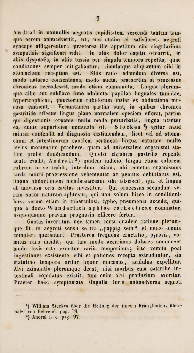 Andral in nonnullis aegrotis cupiditatem vescendi tantam tam- que acrem animadvertit, ut, nisi statim ei satisfieret, aegroti syncope affligerentur; praeterea ille appetitum cibi singularibus sympathiis significari vidit. In aliis dolor capitis occurrit, in aliis dyspnoea, in aliis tussis per singula tempora repetita, quae conditiones semper mitigabantur, simulatque aliquantum cibi in stomachum receptum est. Silis ratio admodum diversa est, modo naturae consentanea, modo aucta, praesertim si processus chronicus recrudescit, modo etiam comminuta. Lingua plerum¬ que albo aut subflavo limo obducta, papillae linguales tumidae, hypertrophicae, punctorum rubidorum instar ex obductione mu¬ cosa eminent. Verum tamen partim sunt, in quibus chronica gastritide affectis lingua plane normalem speciem offerat, partim qui digestionis organis nullo modo perturbatis, lingua utantur ea, cuius superficies immutata sit. Stockes *) igitur haud iniuria contendit ad diagnosin institueudam, licet vel ad stoma¬ chum et intestinorum canalem pertineat, lingua naturam multo levius momentum praebere, quam ad universalem organismi sta¬ tum probe diiudicandum, Quodsi chronica gastritis repente acuta evadit, Andral i* 2) quidem iudicio, lingua etiam colorem rubrum in se trahit, interdum etiam, ubi cunctus organismus tarda morbi progressione vehementer ac penitus debilitatus est, lingua obductionem membranaceam sibi adsciscit, qua et lingua et universa oris cavitas investitur. Qui processus secundum ve¬ ram suam naturam aphtosus, qui non solum hisce in conditioni¬ bus , verum etiam in tuberculosi, typho, pneumonia accedit, qui¬ que a docto W und eri ich ap litae cachecticae nominatur, usquequaque pravam prognosin efficere fertur. Gustus invertitur, nec tamen certa quadem ratione plerum¬ que fit, ut aegroti sensu se uti „pappig sein“ et muco omnia compleri querantur. Praeterea frequens eructatio, pyrosis, vo¬ mitus raro incidit, qui tum modo acerrimos dolores commovet modo levis est; exoritur variis temporibus) isto vomitu post ingestiones exsistente cibi et potiones recepta extruduntur, sin matutino tempore oritur liquor mucosus, acidulus expellitur. Alvi exinanitio plerumque deest, nisi morbus cum catarrho in¬ testinali copulatus exislit, tum enim alvi profluvium exoritur. Praeter haec symptomata singulis locis animadversa aegroti Q William Stockes liber die Heilung der innern Krankheiten, iiber- setzt von Behrend. pag. 18. 2) Andral 1. c. pag. 97.