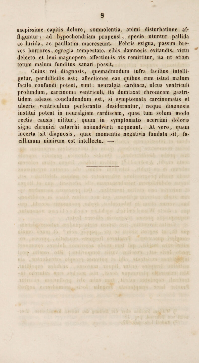 saepissime capitis dolore, somnolentia, animi disturbatione af¬ fliguntur; ad hypochondriam propensi, specie utuntur pallida ac lurida, ac paullatim macrescunt. Febris exigua, passim bre¬ ves horrores, egregia tempestate, cibis damnosis evitandis, victu delecto et leni magnopere affectionis vis remittitur, ita ut etiam totum malum funditus sanari possit. Cuius rei diagnosis, quemadmodum infra facilius intelli- getur, perdifficilis est; allectiones eae quibus cum istud malum facile confundi potest, sunt: neuralgia cardiaca, ulcus ventriculi profundum, carcinoma ventriculi, ita dumtaxat chronicam gastri- tidem adesse concludendum est, si symptomata carcinomatis et ulceris ventriculum perforantis desiderantur, neque diagnosis institui potest in neuralgiam cardiacam, quae tum solum modo rectis causis nititur, quum in symptomatis acerrimi doloris signa chronici catarrhi animadverti nequeunt. At vero, quam incerta sit diagnosis, quae momentis negativis fundata sit, fa¬ cillimum nimirum est intellectu. —