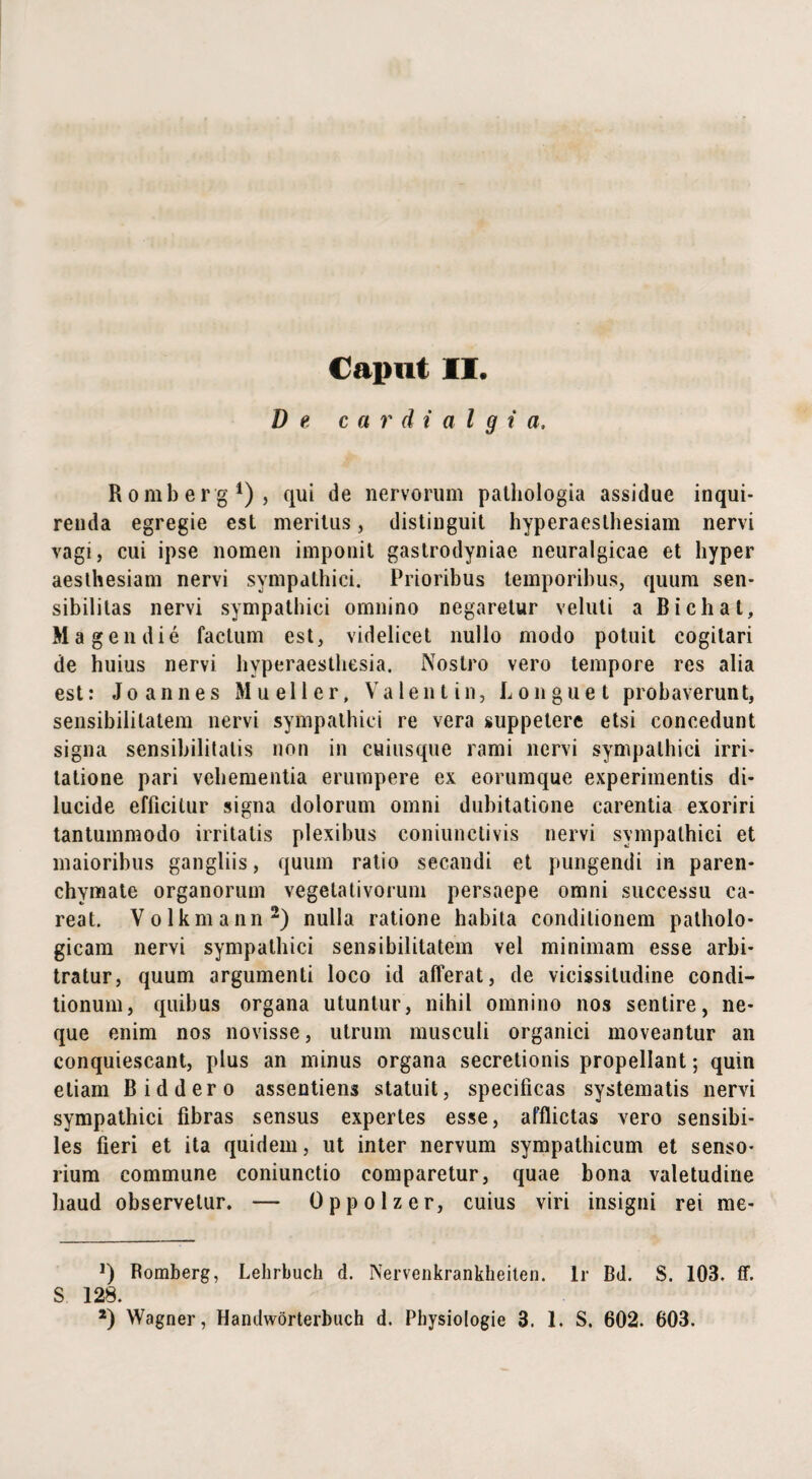 D e cardialgi a, Romberg1), qui de nervorum palliologia assidue inqui¬ renda egregie est meritus, distinguit hyperaesthesiam nervi vagi, cui ipse nomen imponit gastrodyniae neuralgicae et liyper aesthesiam nervi sympathici. Prioribus temporibus, quum sen- sibilitas nervi sympathici omnino negaretur veluti a Bichat, Magendie factum est, videlicet nullo modo potuit cogitari de huius nervi hyperaesthesia. Nostro vero tempore res alia est: Jo annes Mueller, Valent in, Longuet probaverunt, sensibilitatem nervi sympathici re vera suppetere etsi concedunt signa sensibilitalis non in cuiusque rami nervi sympathici irri¬ tatione pari vehementia erumpere ex eorumque experimentis di¬ lucide efficitur signa dolorum omni dubitatione carentia exoriri tantummodo irritatis plexibus coniunctivis nervi sympathici et maioribus gangliis, quum ratio secandi et pungendi in paren¬ chymate organorum vegetativorum persaepe omni successu ca- reat. Volkmann2) nulla ratione habita conditionem patholo¬ gicam nervi sympathici sensibilitatem vel minimam esse arbi¬ tratur, quum argumenti loco id afferat, de vicissitudine condi¬ tionum, quibus organa utuntur, nihil omnino nos sentire, ne¬ que enim nos novisse, utrum musculi organici moveantur an conquiescant, plus an minus organa secretionis propellant; quin etiam Biddero assentiens statuit, specificas systematis nervi sympathici fibras sensus expertes esse, afflictas vero sensibi¬ les fieri et ita quidem, ut inter nervum sympathicum et senso¬ rium commune coniunctio comparetur, quae bona valetudine haud observetur. — Oppolzer, cuius viri insigni rei me- ]) Romberg, Lehrbuch d. Nervenkrankheiten. lr Bd. S. 103. ff. S 128.