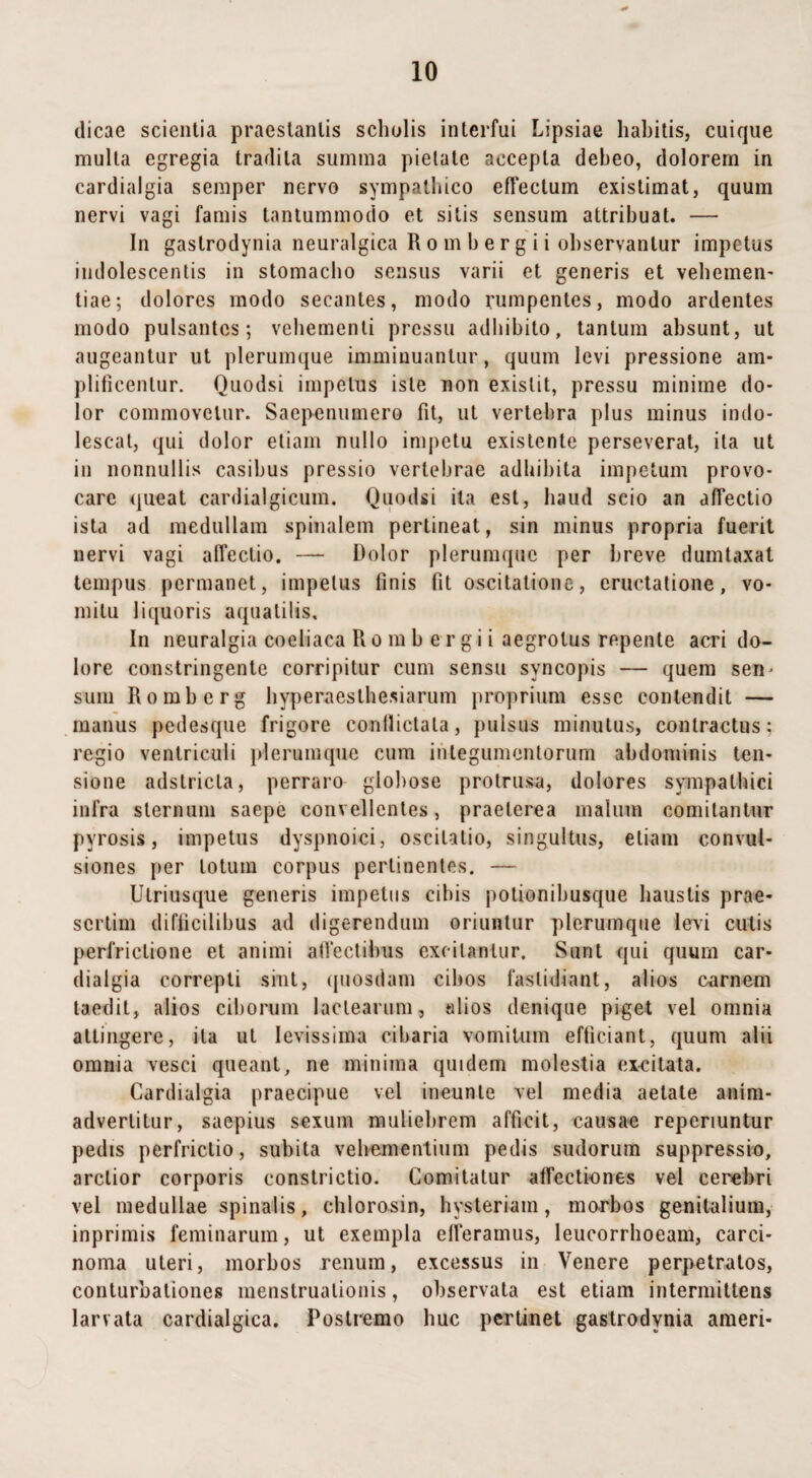 dicae scientia praestantis scholis interfui Lipsiae habitis, cuique multa egregia tradita summa pietate accepta debeo, dolorem in cardialgia semper nervo sympathico effectum existimat, quum nervi vagi famis tantummodo et silis sensum attribuat. — In gaslrodynia neuralgica R o m b e r g i i observantur impetus indolescentis in stomacho sensus varii et generis et vehemen- tiae; dolores modo secantes, modo rumpentes, modo ardentes modo pulsantes; vehementi pressu adhibito, tantum absunt, ut augeantur ut plerumque imminuantur, quum levi pressione am¬ plificentur. Quodsi impetus iste non exislit, pressu minime do¬ lor commovetur. Saepenumero fit, ut vertebra plus minus indo¬ lescat, qui dolor etiam nullo impetu existente perseverat, ita ut in nonnullis casibus pressio vertebrae adhibita impetum provo¬ care queat cardialgicum. Quodsi ita est, haud scio an affectio ista ad medullam spinalem pertineat, sin minus propria fuerit nervi vagi affectio. — Dolor plerumque per breve dumtaxat tempus permanet, impetus finis fit oscitatione, eructatione, vo¬ mitu liquoris aquatilis. In neuralgia coeliaca R o m b e r g i i aegrotus repente acri do¬ lore constringente corripitur cum sensu syncopis — quem sen¬ sum Romberg hyperaesthesiarum proprium esse contendit — manus pedesque frigore conflictata, pulsus minutus, contractus; regio ventriculi plerumque cum integumentorum abdominis ten¬ sione adstricla, perraro globose protrusa, dolores sympathici infra sternum saepe convellentes, praeterea malum comitantur pyrosis, impetus dyspnoici, oscitatio, singultus, etiam convul¬ siones per lotum corpus pertinentes. — Ulriusque generis impetus cibis potionibusque haustis prae¬ sertim difficilibus ad digerendum oriuntur plerumque levi culis perfrictione et animi affectibus excitantur. Sunt qui quum car¬ dialgia correpti sint, quosdam cibos fastidiant, alios carnem taedit, alios ciborum lactearum, alios denique piget vel omnia attingere, ita ut levissima cibaria vomitum efficiant, quum alii omnia vesci queant, ne minima quidem molestia exeilata. Cardialgia praecipue vel ineunle vel media aetate anim¬ advertitur, saepius sexum muliebrem afficit, causae reperiuntur pedis perfrictio, subita vehementium pedis sudorum suppressio, arctior corporis constrictio. Comitatur affectiones vel cerebri vel medullae spinalis, chlorosin, hysteriam, morbos genitalium, inprimis feminarum, ut exempla efferamus, leucorrhoeam, carci¬ noma uteri, morbos renum, excessus in Venere perpetratos, conturbationes menstruationis, observata est etiam intermittens larvata cardialgica. Postremo huc pertinet gastrodynia ameri-