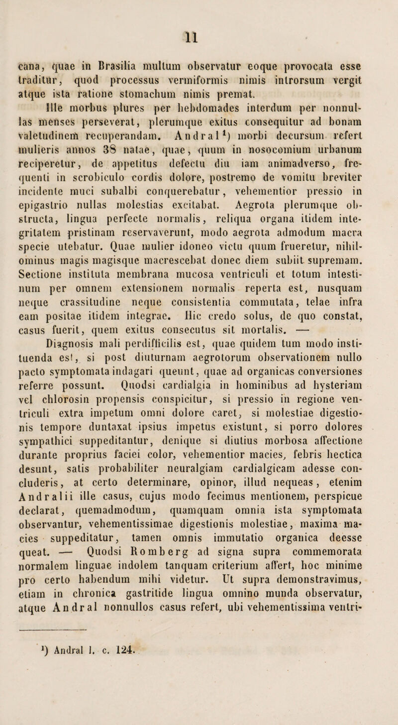 cana, quae in Brasilia multum observatur eoque provocata esse traditur, quod processus vermiformis nimis introrsum vergit atque ista ratione stomachum nimis premat. Ille morbus plures per hebdomades interdum per nonnul¬ las menses perseverat, plerumque exitus consequitur ad bonam valetudinem recuperandam. Andral1) morbi decursum refert mulieris annos 38 natae, quae, quum in nosocomium urbanum reciperetur, de appetitus defeclu diu iam animadverso, fre¬ quenti in scrobiculo cordis dolore, postremo de vomitu breviter incidente muci subalbi conquerebatur, vehementior pressio in epigastrio nullas molestias excitabat. Aegrota plerumque ob¬ structa, lingua perfecte normalis, reliqua organa itidem inte¬ gritatem pristinam reservaverunt, modo aegrota admodum macra specie utebatur. Quae mulier idoneo victu quum fruerelur, nihil¬ ominus magis magisque macrescebat donec diem subiit supremam. Sectione instituta membrana mucosa ventriculi et totum intesti¬ num per omnem extensionem normalis reperta est, nusquam neque crassitudine neque consistentia commutata, telae infra eam positae itidem integrae. Hic credo solus, de quo constat, casus fuerit, quem exitus consecutus sit mortalis. — Diagnosis mali perdifficilis est, quae quidem tum modo insti¬ tuenda es!, si post diuturnam aegrotorum observationem nullo pacto symptomata indagari queunt, quae ad organicas conversiones referre possunt. Quodsi cardialgia in hominibus ad hysteriam vel cblorosin propensis conspicitur, si pressio in regione ven¬ triculi extra impetum omni dolore caret, si molestiae digestio¬ nis tempore duntaxat ipsius impetus existunt, si porro dolores sympathici suppeditantur, denique si diutius morbosa affectione durante proprius faciei color, vehementior macies, febris hectica desunt, satis probabiliter neuralgiam cardialgicam adesse con¬ cluderis , at certo determinare, opinor, illud nequeas, etenim Andral ii ille casus, cujus modo fecimus mentionem, perspicue declarat, quemadmodum, quamquam omnia ista symptomata observantur, vehementissimae digestionis molestiae, maxima ma¬ cies suppeditatur, tamen omnis immutatio organica deesse queat. — Quodsi Romberg ad signa supra commemorata normalem linguae indolem tanquam criterium affert, hoc minime pro certo habendum mihi videtur. Ut supra demonstravimus, etiam in chronica gastritide lingua omnino munda observatur, atque Andral nonnullos casus refert, ubi vehementissima ventri» Q Andral 1. c. 124.