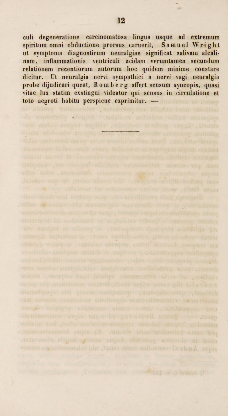 culi degeneratione careinomatosa lingua usque ad extremum spiritum omni obductione prorsus caruerit. Samuel Wright ut symptoma diagnosticum neuralgiae significat salivam alcali- nam, inflammationis ventriculi acidam verumtamen secundum relationem reeenliorum autorum hoc quidem minime constare dicitur. Ut neuralgia nervi sympathici a nervi vagi neuralgia probe dijudicari queat, Romberg affert sensum syncopis, quasi vitae lux statim exstingui videatur qui sensus in circulatione et toto aegroti habitu perspicue exprimitur. —