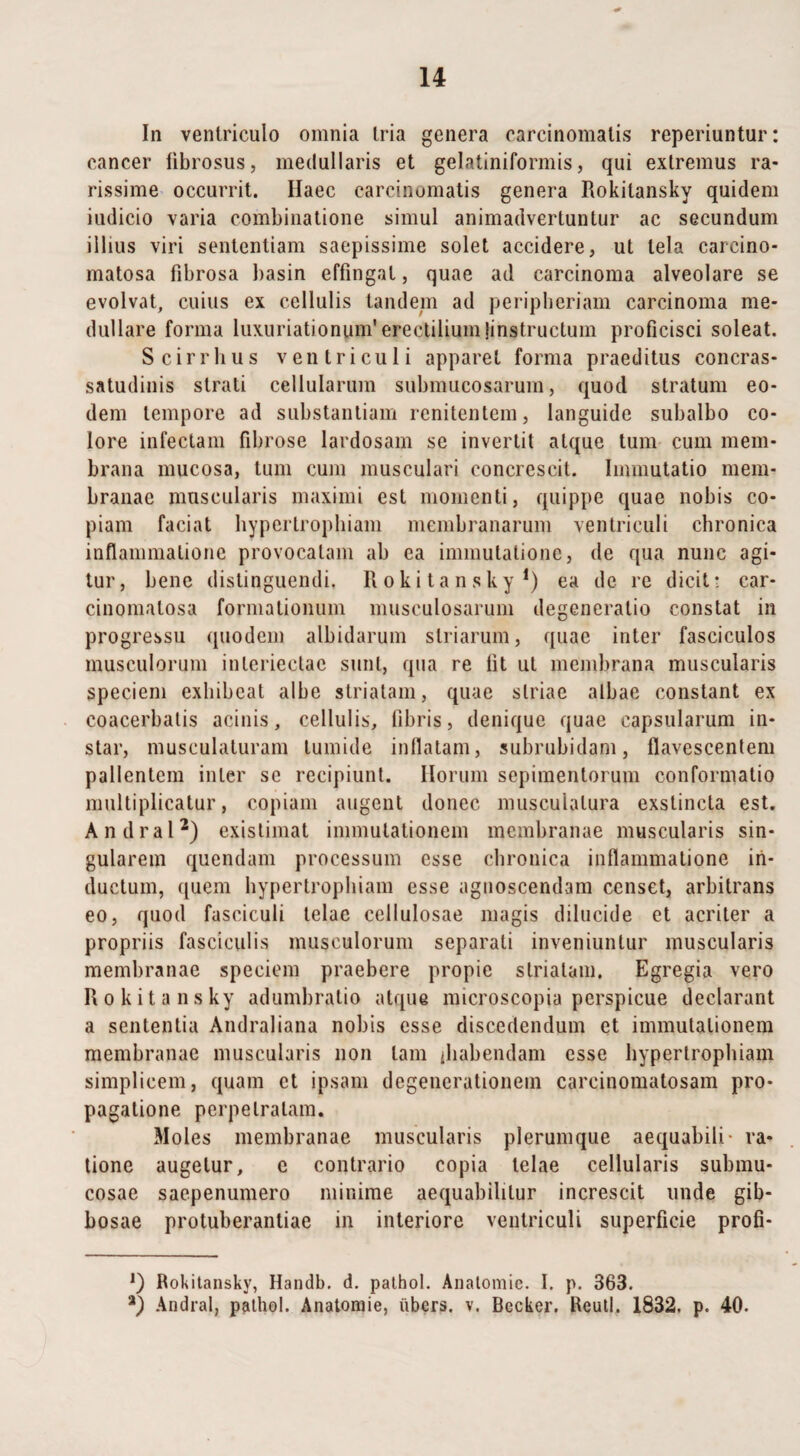 In ventriculo omnia tria genera carcinomatis reperiuntur: cancer fibrosus, medullaris et gelatiniformis, qui exiremus ra- rissime occurrit. Haec carcinomatis genera Rokitansky quidem iudicio varia combinatione simul animadvertuntur ac secundum illius viri sententiam saepissime solet accidere, ut tela carcino- matosa fibrosa basin effingat, quae ad carcinoma alveolare se evolvat, cuius ex cellulis tandem ad peripheriam carcinoma me¬ dullare forma luxuriationunVerectiliumjinstruclum proficisci soleat. Scirrhus ventriculi apparet forma praeditus concras- satudinis strati cellularum submucosarum, quod stratum eo¬ dem tempore ad substantiam renitentem, languide subalbo co¬ lore infectam fibrose lardosam se invertit atque tum cum mem¬ brana mucosa, tum cum musculari concrescit. Immutatio mem¬ branae muscularis maximi est momenti, quippe quae nobis co¬ piam faciat hypertrophiam membranarum ventriculi chronica inflammatione provocatam ab ea immutatione, de qua nunc agi¬ tur, bene distinguendi, Rokitansky1) ea de re dicit: car- cinomalosa formationum musculosarum degeneratio constat in progressu quodem albidarum striarum, quae inter fasciculos musculorum inleriectac sunt, qua re fit ut membrana muscularis speciem exhibeat albe striatam, quae striae albae constant ex coacerbalis acinis, cellulis, fibris, denique quae capsularum in¬ star, musculaturam tumide inflatam, subrubidam, flavescentem pallentem inter se recipiunt. Horum sepimentorum conformatio multiplicatur, copiam augent donec muscuialura exstincta est. Andral2) existimat immutationem membranae muscularis sin¬ gularem quendam processum esse chronica inflammatione in¬ ductum, quem hypertrophiam esse agnoscendam censet, arbitrans eo, quod fasciculi telae cellulosae magis dilucide et acriter a propriis fasciculis musculorum separati inveniuntur muscularis membranae speciem praebere propie striatam. Egregia vero Rokitansky adumbratio atque microscopia perspicue declarant a sententia Andraliana nobis esse discedendum et immutationem membranae muscularis non tam ihabendam esse hypertrophiam simplicem, quam et ipsam degenerationem carcinomatosam pro¬ pagatione perpetratam. Moles membranae muscularis plerumque aequabili- ra¬ tione augetur, c contrario copia telae cellularis submu¬ cosae saepenumero minime aequabililur increscit unde gib¬ bosae protuberantiae in interiore ventriculi superficie profi* *) Rokitansky, Handb. d. palhol. Anatomie. I. p. 363. a) Andral, pathol. Anatomie, ubers. v. Becker. Reutl. 1832. p. 40.