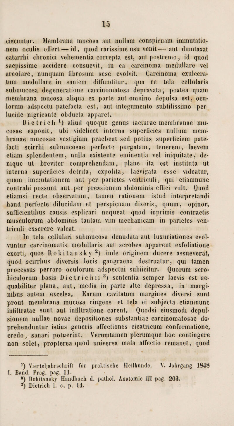 ciscunlur. Membrana mucosa aut nullam conspicuam immutatio, nem oculis offert — id, quod rarissime usu venit'—aut dumtaxat eatarrhi chronici vehementia correpta est, aut postremo, id quod saepissime accidere consuevit, in ea carcinoma medullare vel areolare, nunquam fibrosum sese evolvit. Carcinoma exulcera¬ tum medullare in saniem diffunditur, qua re tela cellularis submucosa, degeneratione carcinomatosa depravata, postea quam membrana mucosa aliqua ex parte aut omnino depulsa est, ocu¬ lorum adspectu patefacta est, aut integumento subtilissimo per lucide nigricante obducta apparet. Dietricb *) aliud quoque genus iaclurae membranae mu¬ cosae exponit, ubi videlicet interna superficies nullum mem¬ branae mucosae vestigium praebeat sed potius superficiem pate¬ facti scirrhi submucosae perfecte purgatam, tenerem, laevem etiam splendentem, nulla exis tente eminentia vel iniquitate, de¬ nique ut breviter comprehendam, plane ita est instituta ut interna superficies detrita, expolita, laevigata esse videatur, quam immutationem aut per parietes ventriculi, qui etiamnunc contrahi possunt aut per pressionem abdominis effici vult. Quod etiamsi recte observatum, tamen rationem istud interpretandi haud perfecte dilucidam et perspicuam dixeris, quum, opinor, sufficientibus causis explicari nequeat quod inprimis contractis musculorum abdominis tantam vim mechanicam in parietes ven¬ triculi exserere valeat. In tela cellulari submucosa denudata aut luxuriationes evol¬ vuntur carcinomatis medullaris aut scrobes apparent exfoliatione exorti, quos Rokitansky* 2) inde originem ducere assueverat, quod scirrhus diversis locis gangraena destruatur, qui tamen processus perraro oculorum adspectui subiicitur. Quorum scro¬ biculorum basis Die Iri cliii 3) sententia semper laevis est ae¬ quabiliter plana, aut, inedia in parte alte depressa, in margi¬ nibus autem excelsa. Earum cavitatum margines diversi sunt prout membrana mucosa cingens et tela ei subjecta etiamnunc infiltratae sunt aut infiltratione carent. Quodsi eiusmodi depul¬ sionem nullae novae depositiones substantiae carcinomatosae de¬ prehenduntur istius generis affectiones cicatricum conformatione, credo, sanari potuerint. Verumtamen plerumque hoc contingere non solet, propterea quod universa mala affectio remanet, quod Q Vierteljahrschrift fur praktische Heilkunde. V. Jahrgang 184B I. Band. Prag. pag. 11. a) Rokitansky Handbuch d. pathol. Anatomie Ifl pag. 203. 3) Dietrich 1. c. p. 14.