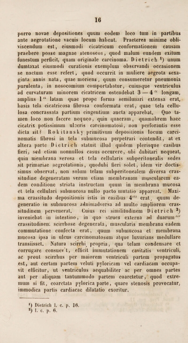 porro novae depositiones quum eodem loco tum in partibus ante aegrotatione vacuis locum habent. Praeterea minime obli¬ viscendum est, eiusmodi cicatricum conformationem causam praebere posse magnae stenoseos , quod malum eundem exitum funestum perficit, quam originale carcinoma. Dietrieh !) unum dumtaxat eiusmodi curationis exemplum observandi occasionem se naclum esse refert, quod occurrit in muliere aegrota sexa- ginla annis nata, quae moriens, quum consumeretur pneumonia purulenta, in nosocomium comportabatur, cuiusque ventriculus ad curvaturam minorem cicatricem ostendebat 3 — 4U longam, amplius L “ latam quae prope forma semilunari extensa erat, basis tela cicatricosa fibrosa conformata erat, quae tela cellu¬ losa concrassala partium cingentium aucta apparebat. Quo ta¬ men loco non facere nequeo, quin quaeram, quamobrem baec cicatrix potissimum ulceris carcinomatosi, non perforantis esse dicta sil? Rokilansky primitivum depositionis locum carci¬ nomatis tibrosi in tela submucosa perpetrari contendit, at ex altera parte Dietrieh statuit illud quidem picrisque casibus fieri, sed etiam nonnullos casus occurere, ubi dubitari nequeat, quin membrana serosa et tela cellularis subperitonealis sedes sit primariae aegrotationis, quodubi fieri solet, idem vir doctis¬ simus observat, non solum telam subperitonealem diversa cras¬ situdine degeneratam verum etiam membranam muscularem ea¬ dem conditione striata instructam quum in membrana mucosa et tela cellulari submucosa nullo pacto mutatio appareat. Maxi¬ ma crassitudo depositionis istis in casibus 4' erat, quum de¬ generatio in submucosa adnimadversa ad multo ampliorem cras¬ situdinem pervenerat. Cuius rei similitudinem Dietrieh 2) inveniebat in intestino, in quo strues externa ad duarum1 crassitudinem scirrhose degenerata, muscularis membrana eadem commutatione confecta erat, quum submucosa et membrana mucosa ipsa in ulcus careinomalosum atque luxurians medullare transiisset. Natura scirrhi propria, qua telam condensare ct corrugare consuev i, efficit immutationem cavitatis ventriculi, ac prout scirrhus per maiorem ventriculi partem propagatus est, aut certam partem veluli pyloricam vel cardiacam occupa¬ vit efficitur, ut ventriculus aequabiliter ac per omnes partes aut per aliquam tantummodo partem coarctetur, quod extre¬ mum si fit, coarctala pylorica parte, quare stenosis provocatur, immodica partis cardiacae dilatatio exoritur. *) Dietrieh 1. c. p. 16. *) i. c. p. 6.