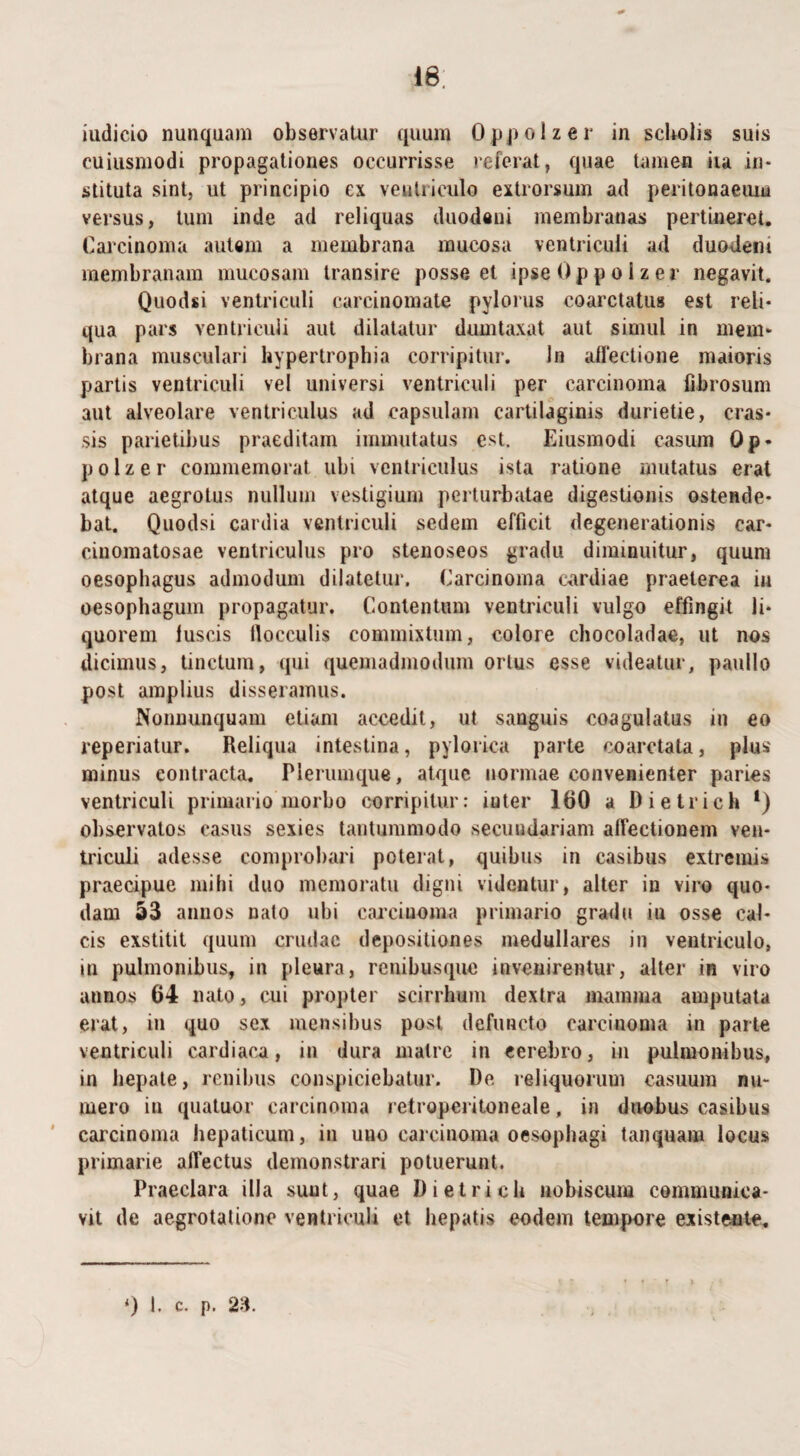 48, iudicio nunquam observatur quum Oppolzer in scholis suis cuiusmodi propagationes occurrisse referat, quae tamen iia in¬ stituta sint, ut principio ex ventriculo extrorsum ad peritonaeum versus, tum inde ad reliquas duodeni membranas pertineret. Carcinoma aulam a membrana mucosa ventriculi ad duodeni membranam mucosam transire posse et ipse Oppolzer negavit. Quodsi ventriculi carcinomate pylorus coarctatus est reli¬ qua pars ventriculi aut dilatatur dumtaxat aut simul in mem¬ brana musculari hypertrophia corripitur. In affectione maioris partis ventriculi vel universi ventriculi per carcinoma fibrosum aut alveolare ventriculus ad capsulam cartilaginis durietie, cras¬ sis parietibus praeditam immutatus est. Eiusmodi casum Op¬ polzer commemorat ubi ventriculus ista ratione mutatus erat atque aegrotus nullum vestigium perturbatae digestionis ostende¬ bat. Quodsi cardia ventriculi sedem efficit degenerationis car- cinomatosae ventriculus pro stenoseos gradu diminuitur, quum oesophagus admodum dilatetur. Carcinoma cardiae praeterea iu oesophagum propagatur. Contentum ventriculi vulgo effingit li¬ quorem luscis flocculis commixtum, colore chocoladae, ut nos dicimus, tinctum, qui quemadmodum ortus esse videatur, paullo post amplius disseramus. Nonnunquam etiam accedit, ut sanguis coagulatus in eo reperiatur. Reliqua intestina, pylorica parte coarctata, plus minus contracta. Plerumque, atque normae convenienter paries ventriculi primario morbo corripitur: inter 160 a Dietrich *) observatos casus sexies tantummodo secundariam affectionem ven¬ triculi adesse comprobari poterat, quibus in casibus extremis praecipue mihi duo memoratu digni videntur, alter in viro quo¬ dam 53 annos nato ubi carcinoma primario gradu iu osse cal¬ cis exstitit quum crudae depositiones medullares in ventriculo, in pulmonibus, in pleura, renibusque invenirentur, alter in viro annos 64 nato, cui propter scirrhum dextra mamma amputata erat, in quo sex mensibus post defuncto carcinoma in parte ventriculi cardiaca, in dura matre in cerebro, in pulmonibus, in hepate, renibus conspiciebatur. De reliquorum casuum nu¬ mero in quatuor carcinoma retroperitoneale, in duobus casibus carcinoma hepaticum, in uno carcinoma oesophagi tanquam locus primarie affectus demonstrari potuerunt. Praeclara illa sunt, quae Dietrich uobiscum communica¬ vit de aegrotatione ventriculi et hepatis eodem tempore existente.