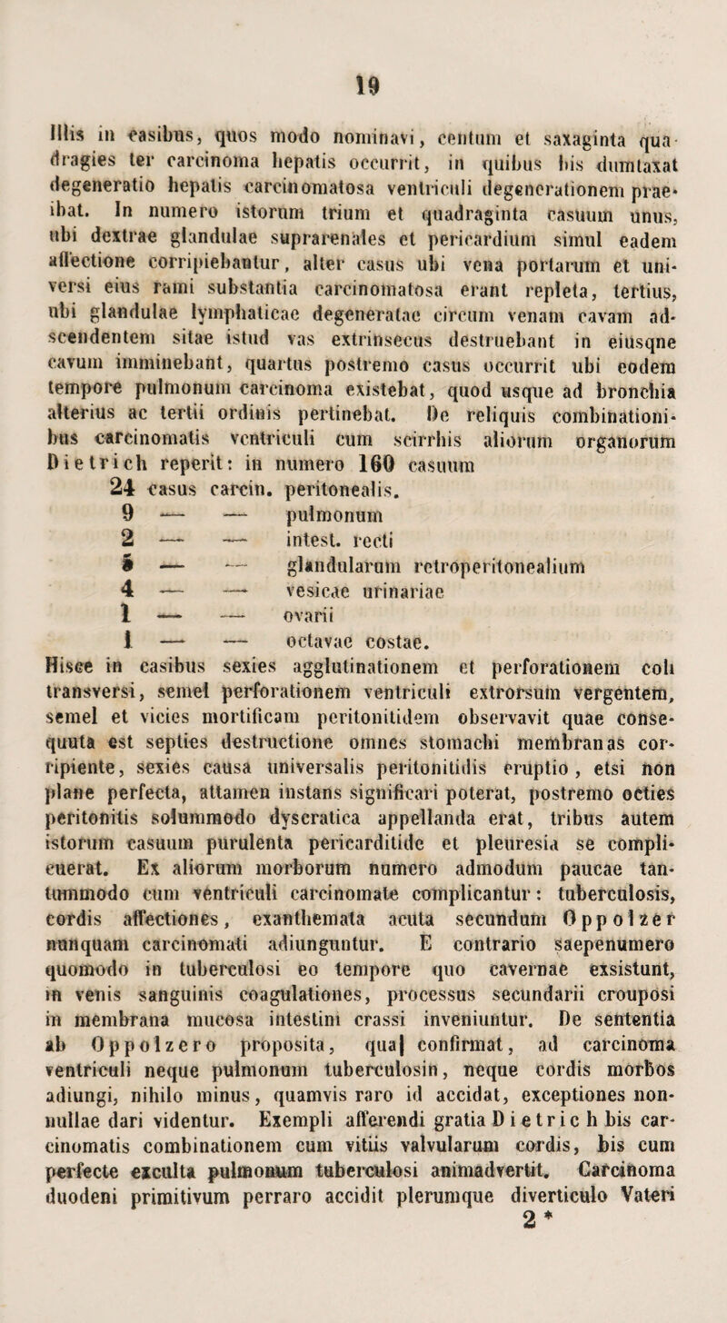 Iliis in casibus, quos modo nominavi, centum et saxaginta qua dragies ter carcinoma hepatis occurrit, in quibus bis dumtaxat degeneratio hepatis carcinomatosa ventriculi degenerationem prae* ibat. In numero istorum trium et quadraginta casuum unus, ubi dextrae glandulae suprarenales et pericardium simul eadem allectione corripiebantur, alter casus ubi vena portarum et uni¬ versi eius rami substantia carcinomatosa erant repleta, tertius, ubi glandulae lymphaticae degeneratae circum venam cavam ad* seendentem sitae istud vas extrinsecus destruebant in eiusqne cavum imminebant, quartus postremo casus occurrit libi eodem tempore pulmonum carcinoma existebat, quod usque ad bronchia alterius ac tertii ordinis pertinebat. De reliquis combinationi* bus carcinomatis ventriculi cum scirrhis aliorum organorum Dietrieh reperit: in numero 160 casuum 24 casus carcin. peritonealis. pulmonum intest. recti glandularum retroperitonealium vesicae urinariae ovarii octavae costae. Hisce in casibus sexies agglutinationem et perforationem coli transversi, semel perforationem ventriculi extrorsum vergentem, semel et vicies mortificam peritonitidem observavit quae conse- quuta est septies destructione omnes stomachi membranas cor¬ ripiente, sexies causa universalis peritonitidis eruptio, etsi non plane perfecta, attamen instans significari poterat, postremo octies peritonitis solummodo dyscratica appellanda erat, tribus autem istorum casuum purulenta pericarditide et pleuresia se compli¬ cuerat. Ex aliorum morborum numero admodum paucae tan¬ tummodo cum ventriculi carcinomate complicantur: tuberculosis, cordis affectiones, exanthemata acuta secundum Oppolzer nunquam carcinomati adiunguntur. E contrario saepenumero quomodo in tuberculosi eo tempore quo cavernae exsistunt, m venis sanguinis coagulationes, processus secundarii crouposi in membrana mucosa intestini crassi inveniuntur. De sententia ab Oppolzero proposita, qua| confirmat, ad carcinoma ventriculi neque pulmonum tuberculosin, neque cordis morbos adiungi, nihilo minus, quamvis raro id accidat, exceptiones non¬ nullae dari videntur. Exempli afferendi gratia D i e tr ic h bis car¬ cinomatis combinationem cum vitiis valvularum cordis, bis cum perfecte exculta pulmonum tuberculosi animadvertit. Carcinoma duodeni primitivum perraro accidit plerumque diverticulo Vateri 2 *