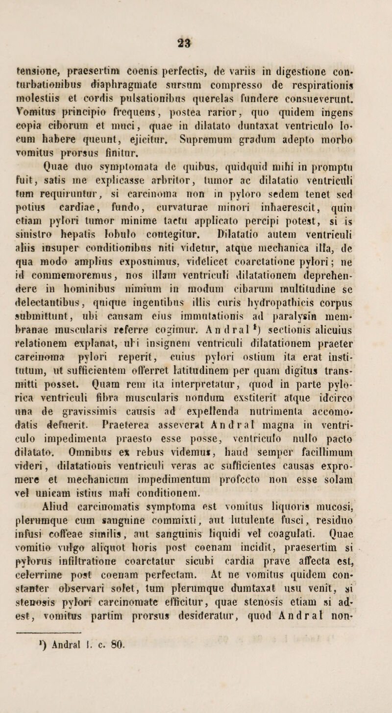 turbationibus diaphragmate sursum compresso de respirationis molestiis et cordis pulsationibus querelas fundere consueverunt. Vomitus principio frequens, postea rarior, quo quidem ingens copia ciborum et muci, quae in dilatato duntaxat ventriculo lo¬ cum habere queunt, ejicitur. Supremum gradum adepto morbo vomitus prorsus finitur. Quae duo symptomata de quibus, quidquid mihi in promptu fuit, satis me explicasse arbritor, tumor ac dilatatio ventriculi tum requiruntur, si carcinoma non in pyloro sedem tenet sed potius cardiae, fundo, curvaturae minori inhaerescit, quin etiam pylori tumor minime tactu applicato percipi potest, si is sinistro hepatis lobulo contegitur. Dilatatio autem ventriculi aliis insuper conditionibus niti videtur, atque mechanica illa, de qua modo amplius exposuimus, videlicet coarctatione pylori; ne id commemoremus, nos illam ventriculi dilatationem deprehen¬ dere in hominibus nimium in modum cibarum multitudine se delectantibus, quique ingentibus illis curis hydropathicis corpus submittunt, ubi causam eius immutationis ad paralysin mem¬ branae muscularis referre cogimur. Andral*) sectionis alicuius relationem explanat, uhi insignem ventriculi dilatationem praeter carcinoma pylori reperit, cuius pylori ostium ita erat insti¬ tutum, ut sufficientem offerret latitudinem per quam digitus trans¬ mitti posset. Quam rem ita interpretatur, rpiod in parte pylo¬ rica ventriculi fibra muscularis nondum exstiterit atque idcirco una de gravissimis causis ad expellenda nutrimenta accomo» datis defuerit. Praeterea asseverat Andral magna in ventri¬ culo impedimenta praesto esse posse, ventriculo nullo paeto dilatato. Omnibus ex rebus videmus, haud semper facillimum rideri, dilatationis ventriculi veras ac sufficientes causas expro¬ mere et mechanicum impedimentum profecto non esse solam vel unicam istius mali conditionem. Aliud carcinomatis symptoma est vomitus liquoris mucosi, plerumque cum sanguine commixti, aut lutulente fusci, residuo infusi eoffeae similis, aut sanguinis liquidi vel coagulati. Quae vomitio vulgo aliquot horis post coenam incidit, praesertim si pylorus infiltratione coarctatur sicubi cardia prave affecta est, celerrime post coenam perfectam. At ne vomitus quidem con¬ stanter observari solet, tum plerumque dumtaxat usu venit, si stenosis pylori carcinomate efficitur, quae stenosis etiam si ad¬ est, vomitus partim prorsus desideratur, quod Andral non-