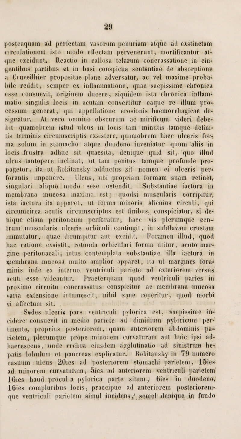 posteaquam ad perfectam vasorum penuriam atque ad exstinctam circulationem isto modo effectam pervenerunt, mortificantur at¬ que excidunt. Reactio in callosa telarum concrassatione in cin¬ gentibus partibus et in basi conspicua sententiae de absorptione a Ciuveilhier propositae plane adversatur, ac vel maxime proba¬ bile reddit, semper ex inflammatione, quae saepissime chronica esse consuevit, originem ducere, siquidem ista chronica inflam¬ matio singulis locis in acutam convertitur eaque re illum prog¬ ressum generat, qui appellatione erosionis haemorrhagicae de¬ signatur. At vero omnino obscurum ac mirificum videri debe¬ bit quamobrem istud ulcus in locis tam minutis tamque defini¬ tis terminis circumscriptis exsistere, quamobrem haec ulceris for¬ ma solum in stomacho atque duodeno inveniatur quum aliis in locis frustra adhuc sit quaesita, denique quid sit, quo illud ulcus tantopere inclinat, ut tam penitus tamque profunde pro¬ pagetur, ita ut Rokitansky adductus sit nomen ei ulceris per¬ forantis imponere. Ulcus, ubi propriam formam suam retinet, singulari aliquo modo sese ostendit. Substantiae iactura in membrana mucosa maxima, est: quodsi muscularis corripitur, ista iactura ita apparet, ut forma minoris alicuius circuli, qui circumcirca acutis circumscriptus est finibus, conspiciatur, si de¬ nique etiam peritoneum perforatur, haec vis plerumque cen¬ trum muscularis ulceris orbiculi contingit, in subflavam crustam immutatur, quae dirumpitur aut excidit. Foramen illud, quod hac ratione exsistit, rotunda orbiculari forma utitur, acuto mar¬ gine peritonaeali, intus contemplata substantiae illa iactura in membrana mucosa mullo amplior apparet, ita ut margines fora¬ minis inde ex interno ventriculi pariete ad exteriorem versus acuti esse videantur. Praeterquam quod ventriculi paries in proximo circuitu concrassalus conspicitur ac membrana mucosa varia extensione intumescit, nihil sane reperitur, quod morbi vi affectum sit. Sedes ulceris pars ventriculi pylorica est, saepissime in¬ cidere consuevit in medio pariete ad dimidium pyloricum per¬ tinente, proprius posteriorem, quam anteriorem abdominis pa¬ rietem, plerumque prope mino;em curvaturam aut lmic ipsi ad¬ haerescens, unde crebra eiusdem agglutinalio ad sinistrum he¬ patis lobulum et pancreas explicatur. Rokitansky in 79 numero casuum ulcus 20ics ad posteriorem stomachi parietem, 1 Dies ad minorem curvaturam, 5ies ad anteriorem ventriculi parietem 16ies haud procul a pylorica parte situm, 6ies in duodeno, 1 Gies compluribus locis, praecipue ad anteriorem posteriorem- que ventriculi parietem simul incidens,' semel denique in fundo