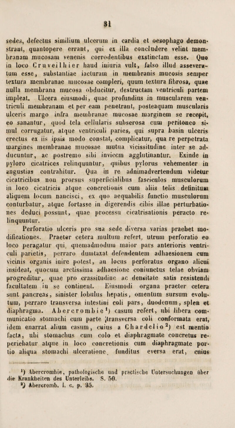 Si sedes, defectus similium ulcerum in cardia et oesophago demon* straut, quantopere errant, qui ex illa concludere velint mem* hranam mucosam venenis corrodentibus exstinctam esse. Quo in loco Cruveilhier haud iniuria vult, falso illud assevera¬ tum esse, substantiae iacluram in membranis mucosis semper textura membranae mucosae compleri, quum textura fibrosa, quae nulla membrana mucosa obducitur, destructam ventriculi partem impleat. Ulcera eiusmodi, quae profundius in muscularem ven¬ triculi membranam et per eam penetrant, posteaquam muscularis ulceris margo infra membranae mucosae marginem se recepit, eo sanantur, quod tela cellularis subserosa cum peritoneo si¬ mul corrugatur, atque ventriculi paries, qui supra basin ulceris erectus ex iis ipsis modo constat, complicatur, qua re perpetrata margines membranae mucosae mutua vicissitudine inter se ad¬ ducuntur, ac postremo sibi invicem agglutinantur. Exinde in pyloro cicatrices relinquuntur, quibus pylorus vehementer in angustias contrahitur. Qua in re adnimadvertendum videtur cicatricibus non prorsus superficialibus fasciculos musculorum in loco cicatricis atque concretionis cum aliis telis delinitUBi aliquem locum nancisci, ex quo aequabilis functio musculorum conturbatur, atque fortasse in digerendis cibis illae perturbatio¬ nes deduci possunt, quae processu cicatrisalionis peracto re¬ linquuntur. Perforatio ulceris pro sua sede diversa varias praebet mo¬ dificationes. Praeter cetera multum refert, utrum perforatio eo loco peragatur qui, quemadmodum maior pars anterioris ventri¬ culi parietis, perraro dumtaxat defendentem adhaesionem cum vicinis organis inire potest, an locus perforatus organo alicui insideat, quocum arctissima adhaesione coniunetus telae obviam progreditur, quae pro crassitudine ac densitate satis resistendi facultatem in sc continent. Eiusmodi organa praeter cetera sunt pancreas, sinister lobulus hepatis, omentum sursum evolu¬ tum, perraro transversa intestini coli pars, duodenum, splen et diaphragma. Ab er c r o mb i e *) casum refert, ubi libera com¬ municatio stomachi cum parte [transversa coli conformata erat, idem enarrat alium casum, cuius a G ha r dei io2) est mentio facta, ubi stomachus cum colo et diaphragmate concretus re- periebatur atque in loco concretionis cura diaphragmate por¬ tio aliqua stomachi ulceratione, funditus eversa erat, cuius *) Abercrombie, pathologische und praetisebe Uutersuchungen uber die Krankheiten des Unterleibs. S. 50.