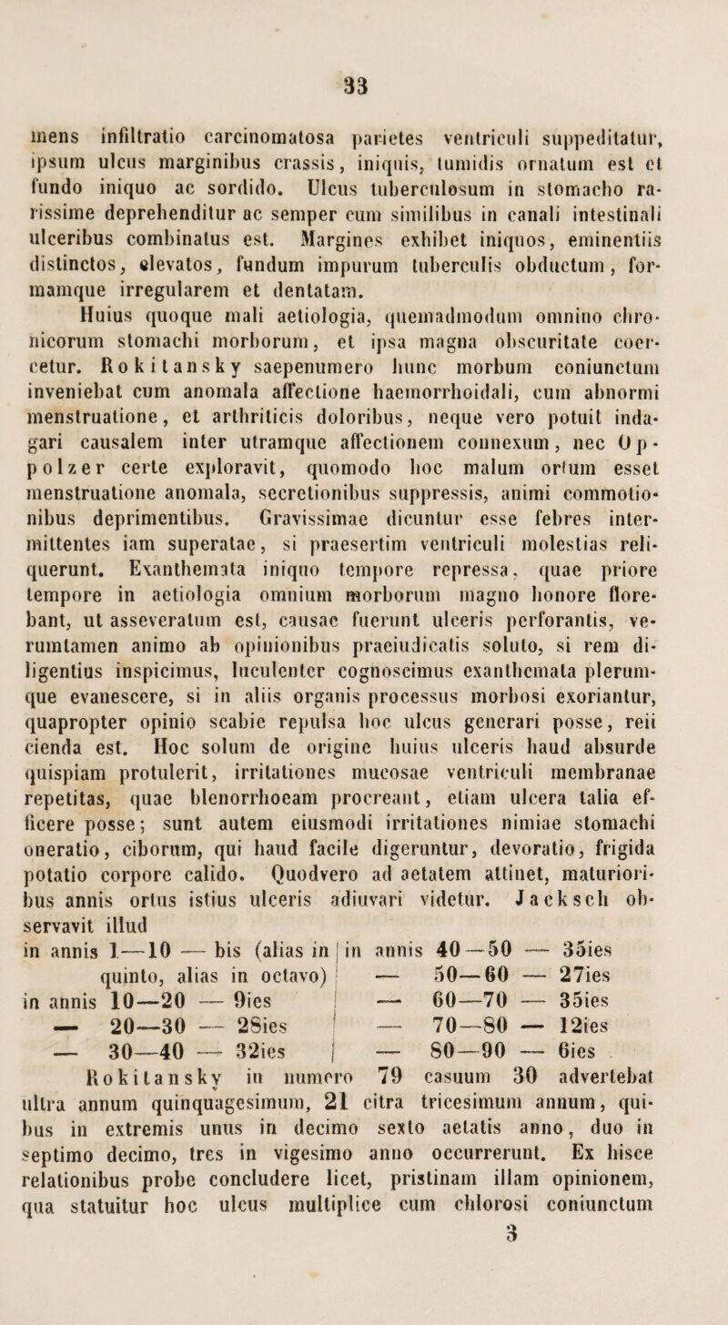 mens infiltratio carcinomatosa parietes ventriculi suppeditatur, ipsum ulcus marginibus crassis, iniquis, tumidis ornatum est et fundo iniquo ac sordido. Ulcus tuberculosum in stomacho ra¬ rissime deprehenditur ac semper cum similibus in canali intestinali ulceribus combinatus est. Margines exhibet iniquos, eminentiis distinctos, elevatos, fundum impurum tuberculis obductum, for- mamque irregularem et dentatam. Huius quoque mali aetiologia, quemadmodum omnino chro¬ nicorum stomachi morborum, et ipsa magna obscuritate coer¬ cetur. Rokitansky saepenumero hunc morbum coniunctum inveniebat cum anomala affectione haemorrhoidali, cum abnormi menstruatione, et arthriticis doloribus, neque vero potuit inda¬ gari causalem inter utramque affectionem connexum, nec Op- polzer certe exploravit, quomodo hoc malum ortum esset menstruatione anomala, secretionibus suppressis, animi commotio* nibus deprimentibus. Gravissimae dicuntur esse febres inter¬ mittentes iam superatae, si praesertim ventriculi molestias reli¬ querunt. Exanthemata iniquo tempore repressa, quae priore tempore in aetiologia omnium morborum magno honore flore¬ bant, ut asseveratum est, causae fuerunt ulceris perforantis, ve- rumtamen animo ab opinionibus praeiudicatis soluto, si rem di¬ ligentius inspicimus, luculenter cognoscimus exanthemata plerum¬ que evanescere, si in aliis organis processus morbosi exoriantur, quapropter opinio scabie repulsa hoc ulcus generari posse, reii cienda est. Hoc solum de origine huius ulceris haud absurde quispiam protulerit, irritationes mucosae ventriculi membranae repetitas, quae blenorrhoeam procreant, etiam ulcera talia ef¬ ficere posse; sunt autem eiusmodi irritationes nimiae stomachi oneratio, ciborum, qui haud facile digeruntur, devoratio, frigida potatio corpore calido. Quodvero ad aetatem attinet, maturiori¬ bus annis ortus istius ulceris adiuvari videtur. Jacksch ob¬ servavit illud in annis I—10 — bis (alias in ] in annis quinto, alias in octavo) in annis 10—20 — Oies — 20—30 — 2Sies — 30—40 — 32ies j Rokitanskv in numero tf ultra annum quinquagesimum, 21 citra tricesimum annum, qui¬ bus in extremis unus in decimo sexto aetatis anno, duo in septimo decimo, tres in vigesimo anno occurrerunt. Ex hisce relationibus probe concludere licet, pristinam illam opinionem, qua statuitur hoc ulcus multiplice cum chlorosi coniunctum 3 40—50 50—60 60—70 70—80 80—90 35ies 27ies 35ies 12ies 6ies 79 casuum 30 advertebat