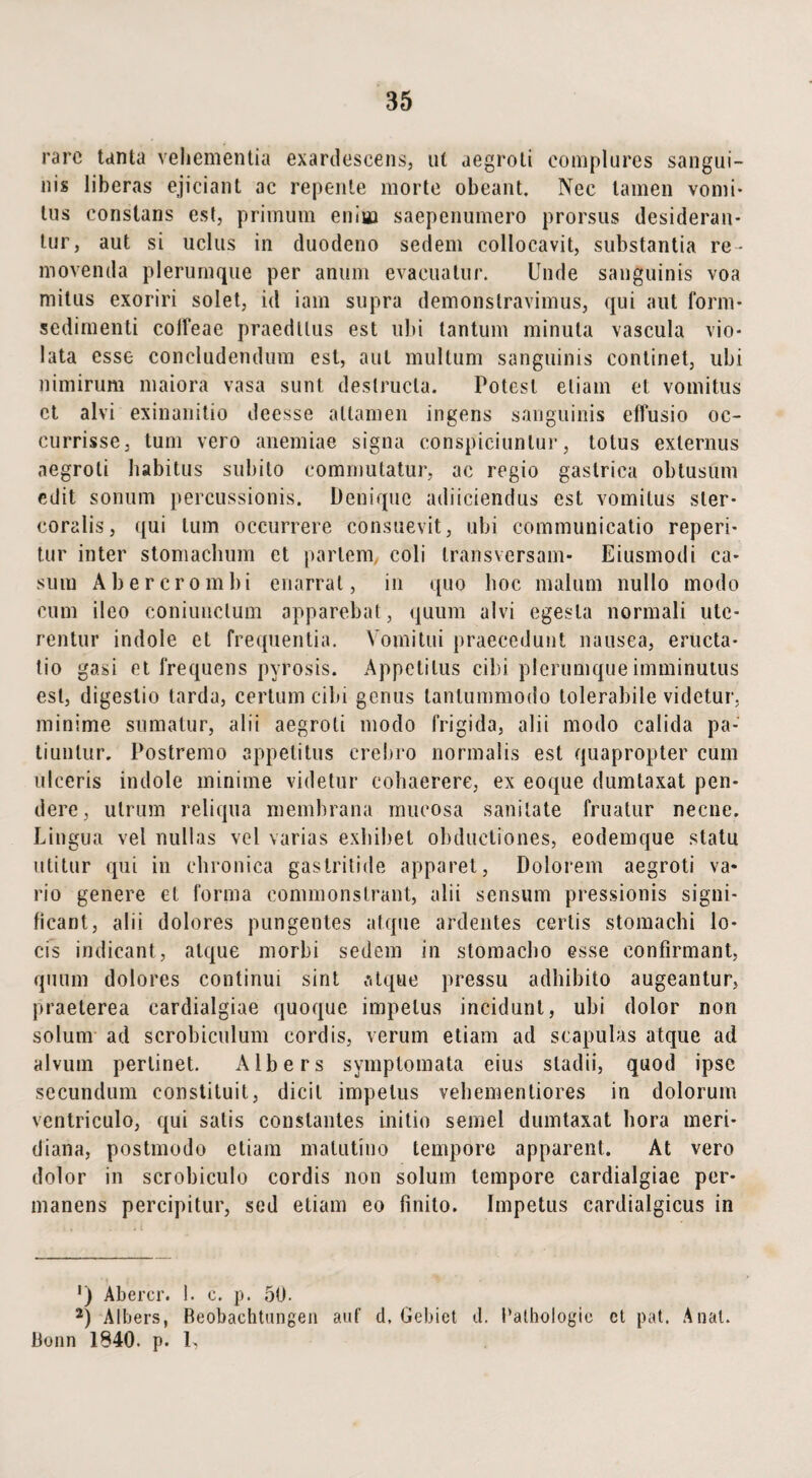 rare tanta vehementia exardescens, ut aegroti complures sangui¬ nis liberas ejiciant ac repente morte obeant. Nec tamen vomi¬ tus constans est, primum enim saepenumero prorsus desideran¬ tur, aut si uclus in duodeno sedem collocavit, substantia re¬ movenda plerumque per anum evacuatur. Unde sanguinis voa mitus exoriri solet, id iam supra demonstravimus, qui aut form* sedimenti coifeae praeditus est ubi tantum minuta vascula vio¬ lata esse concludendum est, aut mullum sanguinis continet, ubi nimirum maiora vasa sunt destructa. Potest eliam et vomitus ct alvi exinanitio deesse attamen ingens sanguinis effusio oc¬ currisse, tum vero anemiae signa conspiciuntur, totus externus aegroti habitus subito commutatur, ac regio gastrica obtusum edit sonum percussionis. Denique adiiciendus est vomitus ster¬ coratis, qui tum occurrere consuevit, ubi communicatio reperi- tur inter stomachum et partem, coli transversam* Eiusmodi ca¬ sum Abererombi enarrat, in quo hoc malum nullo modo cum ileo coniuuctum apparebat, quum alvi egesta normali ute¬ rentur indole et frequentia. Vomitui praecedunt nausea, eructa¬ tio gasi et frequens pyrosis. Appetitus cibi plerumque imminutus est, digestio larda, certum cibi genus tantummodo tolerabile videtur, minime sumatur, alii aegroti modo frigida, alii modo calida pa¬ tiuntur. Postremo appetitus crebro normalis est quapropter cum ulceris indole minime videtur cohaerere, ex eoque dumtaxat pen¬ dere, utrum reliqua membrana mucosa sanitate fruatur necne. Lingua vel nullas vel varias exhibet obductiones, eodemque statu utitur qui in chronica gastritide apparet, Dolorem aegroti va¬ rio genere et forma commonstrant, alii sensum pressionis signi¬ ficant, alii dolores pungentes atque ardentes certis stomachi lo¬ cis indicant, atque morbi sedem in stomacho esse confirmant, quum dolores continui sint atque pressu adhibito augeantur, praeterea cardialgiae quoque impetus incidunt, ubi dolor non solum ad scrobiculum cordis, verum etiam ad scapulas atque ad alvum pertinet. Albers symptomata eius stadii, quod ipse secundum constituit, dicit impetus vehemenliores in dolorum ventriculo, qui satis constantes initio semel dumtaxat hora meri¬ diana, postmodo etiam matutino tempore apparent. At vero dolor in scrobiculo cordis non solum tempore cardialgiae per¬ manens percipitur, sed etiam eo finito. Impetus cardialgicus in ') Abercr. 1. c. p. 50. 2) Albers, Beobachtungen auf d, Gebiet d. Pathologie ct pat. A nat. Bonn 1840. p. L