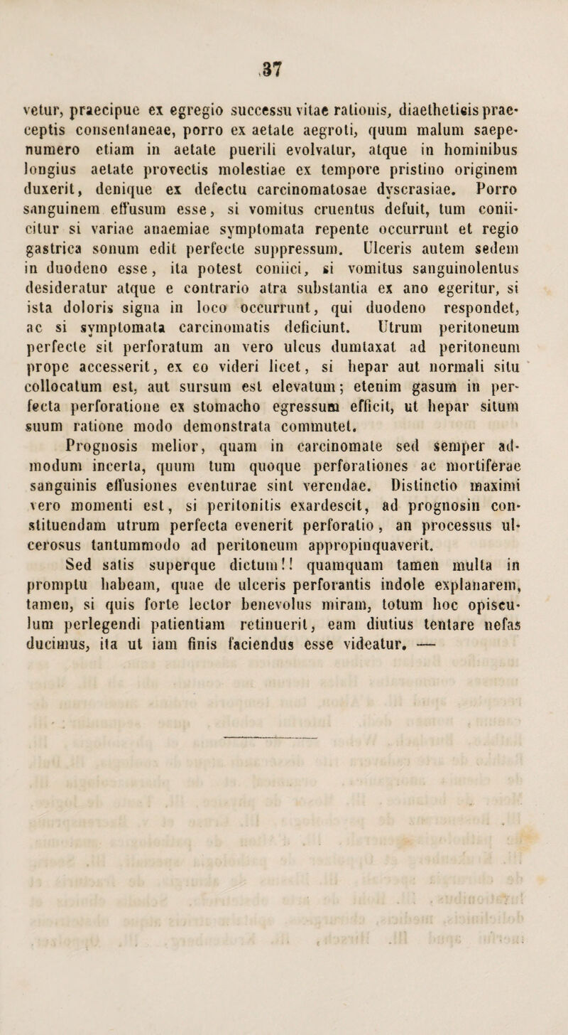 vetur, praecipue ex egregio successu vitae rationis, diaethctieisprae* ceptis consenlaneae, porro ex aetate aegroti, quum malum saepe* numero etiam in aetate puerili evolvatur, atque in hominibus longius aetate provectis molestiae ex tempore pristino originem duxerit, denique ex defectu carcinomatosae dvscrasiae. Porro sanguinem effusum esse, si vomitus cruentus defuit, tum conii* cilur si variae anaemiae symptomata repente occurrunt et regio gastrica sonum edit perfecte suppressum. Ulceris autem sedem in duodeno esse, ita potest coniici, si vomitus sanguinolentus desideratur atque e contrario atra substantia ex ano egeritur, si ista doloris signa in loco occurrunt, qui duodeno respondet, ac si symptomata carcinomatis deficiunt. Utrum peritoneum perfecte sit perforatum an vero ulcus dumtaxat ad peritoneum prope accesserit, ex eo videri licet, si hepar aut normali situ collocatum est, aut sursum est elevatum; etenim gasum in per¬ fecta perforatione ex stomacho egressum efficit, ut hepar situm suum ratione modo demonstrata commutet. Prognosis melior, quam in carcinomate sed semper ad¬ modum incerta, quum tum quoque perforationes ac mortiferae sanguinis effusiones eventurae sint verendae. Distinctio maximi vero momenti est, si peritonitis exardescit, ad prognosin con¬ stituendam utrum perfecta evenerit perforatio , an processus ul¬ cerosus tantummodo ad peritoneum appropinquaverit. Sed satis superque dictum!! quamquam tamen multa in promptu habeam, quae de ulceris perforantis indole explanarem, tamen, si quis forte lector benevolus miram, totum hoc opiscu* lum perlegendi patientiam retinuerit, eam diutius lentare nefas ducimus, ita ut iam finis faciendus esse videatur. —