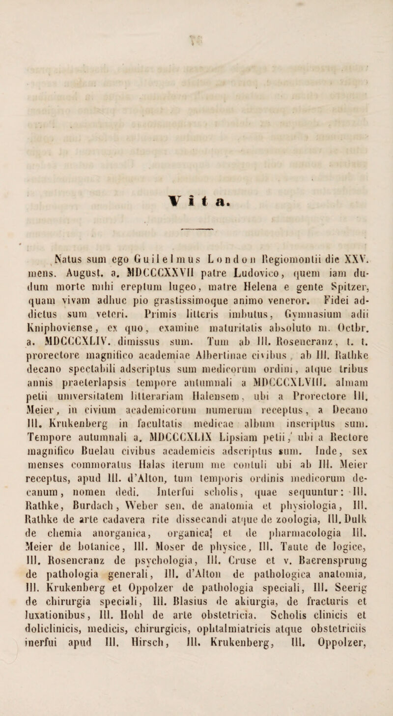 Natus sum ego Guiielmus Londou Regiomontii die XXV. mens. August. a. MDCCCXXVII patre Ludovico, quem jam du* dum morte mihi ereptum lugeo, matre Helena e gente Spitzer, quam vivam adhuc pio grastissimoque animo veneror. Fidei ad¬ dictus sum veteri. Primis litteris imbutus, Gymnasium adii Kniphoviense, ex quo, examine maturitatis absoluto m. Octbr. a. MDCGCXLIV. dimissus sum. Tum ab III. Rosencranz, t. t. prorectore magnifico aeademiae Albertinae civibus ab 111. Ilalbke decano spectabili adseriptus sum medicorum ordini, atque tribus annis praeterlapsis tempore autumnali a MDCCCXLVIII. almam petii universitatem litterariam Ilalensem, ubi a Prorectore 111. Mei er, in civium aeademieorum numerum receptus, a Decano 111. Krukenberg in facultatis medicae album inscriptus sum. Tempore autumnali a. MDCCCXL1X Lipsiam petii,' ubi a Rectore magnifico Ruelau civibus academicis adseriptus sum. Inde, sex menses commoratus Halas iterum me contuli ubi ab III. Meier receptus, apud 111. d’Alton, tum temporis ordinis medicorum de¬ canum, nomen dedi. Interfui scholis, quae sequuntur: III, Rathke, Burdacb, YVeber sen, de analomia et physiologia, 111. Rathke de arte cadavera rite dissecandi atque de zoologia, Ill.DuIk de chemia anorganica, organica) et de jdiarmacologia 111. Meier de bolanice, III. Moser de physice, III. Taute de logice, 111. Rosencranz de psychologia, 111. Cruse et v. Raerensprung de palbologia generali, 111. d’Alton de pathologica anatomia, 111. Krukenberg et Oppolzer de pathologia speciali, 111. Seerig de chirurgia speciali, 111. Rlasius de akiurgia, de fracturis et luxationibus, III. IIolil de arte obstetricia. Scholis clinicis et doliclinicis, medicis, chirurgicis, ophtalmiatricis atque obstetriciis inerfui apud III. Hirscb, 111. Krukenberg, 111, Oppolzer,