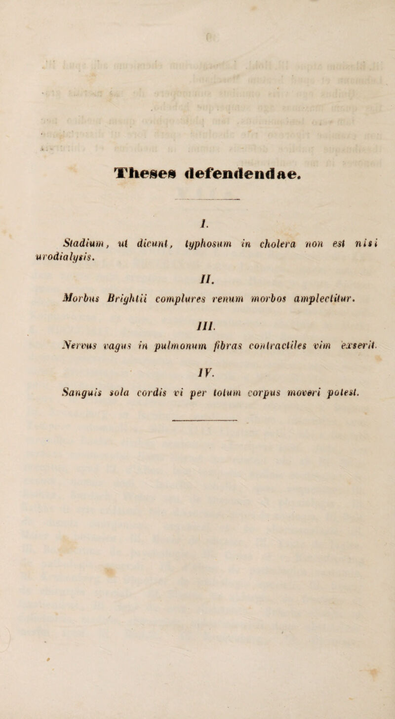 Theseu defendendae. i. Stadium, ut dicunt, typhosum in cholera non est nisi urodialysis. //. Morbus Briyhlii complures renum morbos amplectitur. III. Nerrns vagus in pulmonum fibras conlractiles vim exserit. IV. Sanguis sola cordis vi per totum corpus moveri potest.