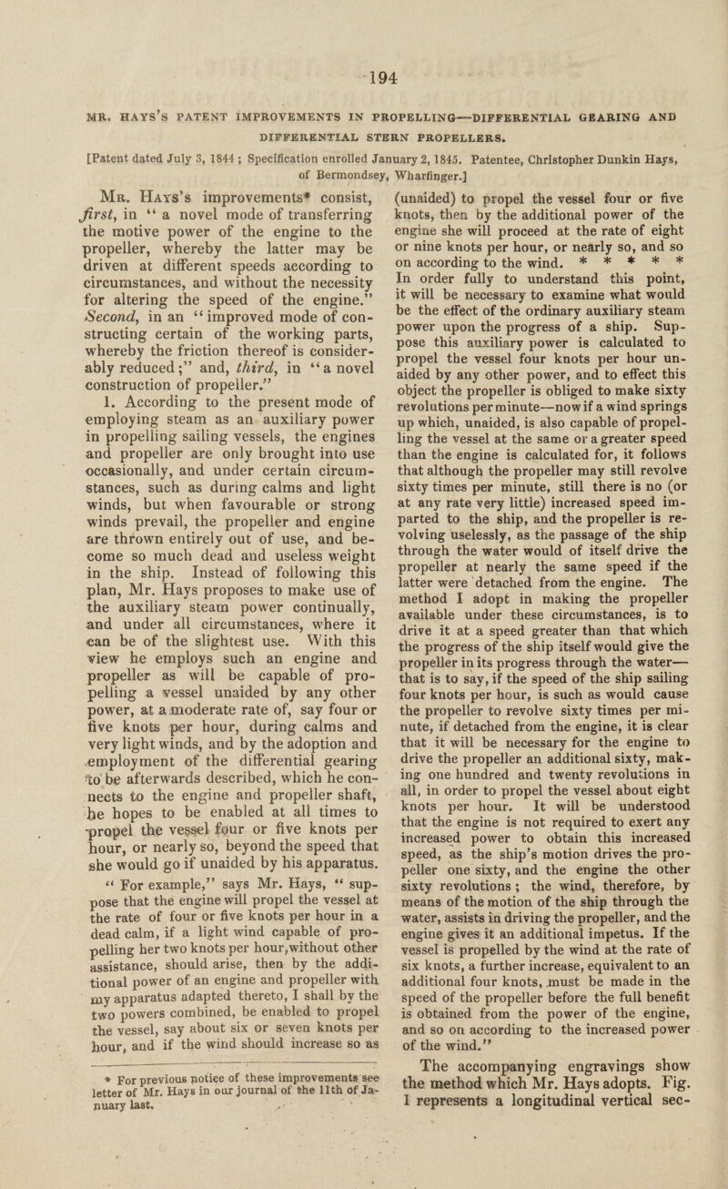 MR. HAYS S PATENT IMPROVEMENTS IN PROPELLING—DIFFERENTIAL GEARING AND DIFFERENTIAL STERN PROPELLERS. [Patent dated July 3, 1844 ; Specification enrolled January 2, 1845. Patentee, Christopher Dunkin Hays, of Bermondsey, Wharfinger.] Mr. Hays’s improvements* consist, Jirst, in “ a novel mode of transferring the motive power of the engine to the propeller, whereby the latter may be driven at different speeds according to circumstances, and without the necessity for altering the speed of the engine.” Second, in an “ improved mode of con¬ structing certain of the working parts, whereby the friction thereof is consider¬ ably reducedand, third, in “a novel construction of propeller.” 1. According to the present mode of employing steam as an auxiliary power in propelling sailing vessels, the engines and propeller are only brought into use occasionally, and under certain circum¬ stances, such as during calms and light winds, but when favourable or strong winds prevail, the propeller and engine are thrown entirely out of use, and be¬ come so much dead and useless weight in the ship. Instead of following this plan, Mr. Hays proposes to make use of the auxiliary steam power continually, and under all circumstances, where it can be of the slightest use. With this view he employs such an engine and propeller as will be capable of pro¬ pelling a vessel unaided by any other pow7er, at a moderate rate of, say four or five knots per hour, during calms and very light winds, and by the adoption and employment of the differential gearing to be afterwards described, which he con¬ nects to the engine and propeller shaft, he hopes to be enabled at all times to -propel the vessel four or five knots per hour, or nearly so, beyond the speed that she would go if unaided by his apparatus. “ For example,” says Mr. Hays, “ sup¬ pose that the engine will propel the vessel at the rate of four or five knots per hour in a dead calm, if a light wind capable of pro¬ pelling her two knots per hour,without other assistance, should arise, then by the addi¬ tional power of an engine and propeller with my apparatus adapted thereto, I shall by the two powers combined, be enabled to propel the vessel, say about six or seven knots per hour, and if the wind should increase so as * For previous notice of these improvements see letter of Mr. Hays in our journal of the 11th of Ja¬ nuary last. ■ ’ (unaided) to propel the vessel four or five knots, then by the additional power of the engine she will proceed at the rate of eight or nine knots per hour, or nearly so, and so on according to the wind. * * * * * In order fully to understand this point, it will be necessary to examine what would be the effect of the ordinary auxiliary steam power upon the progress of a ship. Sup¬ pose this auxiliary power is calculated to propel the vessel four knots per hour un¬ aided by any other power, and to effect this object the propeller is obliged to make sixty revolutions per minute—now if a wind springs up which, unaided, is also capable of propel¬ ling the vessel at the same or a greater speed than the engine is calculated for, it follows that although the propeller may still revolve sixty times per minute, still there is no (or at any rate very little) increased speed im¬ parted to the ship, and the propeller is re¬ volving uselessly, as the passage of the ship through the water would of itself drive the propeller at nearly the same speed if the latter were detached from, the engine. The method I adopt in making the propeller available under these circumstances, is to drive it at a speed greater than that which the progress of the ship itself would give the propeller in its progress through the water— that is to say, if the speed of the ship sailing four knots per hour, is such as would cause the propeller to revolve sixty times per mi¬ nute, if detached from the engine, it is clear that it will be necessary for the engine to drive the propeller an additional sixty, mak¬ ing one hundred and twenty revolutions in all, in order to propel the vessel about eight knots per hour. It will be understood that the engine is not required to exert any increased power to obtain this increased speed, as the ship’s motion drives the pro¬ peller one sixty, and the engine the other sixty revolutions ; the wind, therefore, by means of the motion of the ship through the water, assists in driving the propeller, and the engine gives it an additional impetus. If the vessel is propelled by the wind at the rate of six knots, a further increase, equivalent to an additional four knots, must be made in the speed of the propeller before the full benefit is obtained from the power of the engine, and so on according to the increased power of the wind.” The accompanying engravings show the method which Mr. Hays adopts. Fig. 1 represents a longitudinal vertical sec-