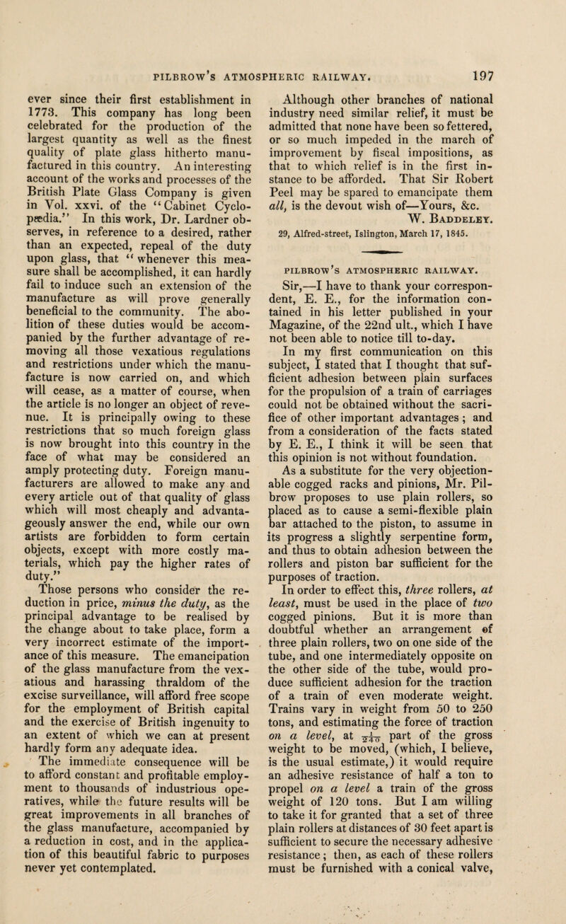 ever since their first establishment in 1773. This company has long been celebrated for the production of the largest quantity as well as the finest quality of plate glass hitherto manu¬ factured in this country. An interesting account of the wrorks and processes of the British Plate Glass Company is given in Vol. xxvi. of the “Cabinet Cyclo¬ paedia.” In this work, Dr. Lardner ob¬ serves, in reference to a desired, rather than an expected, repeal of the duty upon glass, that “ whenever this mea¬ sure shall be accomplished, it can hardly fail to induce such an extension of the manufacture as will prove generally beneficial to the community. The abo¬ lition of these duties would be accom¬ panied by the further advantage of re¬ moving all those vexatious regulations and restrictions under which the manu¬ facture is now carried on, and which will cease, as a matter of course, when the article is no longer an object of reve¬ nue. It is principally owing to these restrictions that so much foreign glass is now brought into this country in the face of what may be considered an amply protecting duty. Foreign manu¬ facturers are allowed to make any and every article out of that quality of glass which will most cheaply and advanta¬ geously answer the end, while our own artists are forbidden to form certain objects, except with more costly ma¬ terials, which pay the higher rates of duty.” Those persons who consider the re¬ duction in price, minus the duty, as the principal advantage to be realised by the change about to take place, form a very incorrect estimate of the import¬ ance of this measure. The emancipation of the glass manufacture from the vex¬ atious and harassing thraldom of the excise surveillance, will afford free scope for the employment of British capital and the exercise of British ingenuity to an extent of which we can at present hardly form any adequate idea. The immediate consequence will be to afford constant and profitable employ¬ ment to thousands of industrious ope¬ ratives, while the future results will be great improvements in all branches of the glass manufacture, accompanied by a reduction in cost, and in the applica¬ tion of this beautiful fabric to purposes never yet contemplated. Although other branches of national industry need similar relief, it must be admitted that none have been so fettered, or so much impeded in the march of improvement by fiscal impositions, as that to which relief is in the first in¬ stance to be afforded. That Sir Bobert Peel may be spared to emancipate them all, is the devout wish of—Yours, &c. W. Baddeley. 29, Alfred-street, Islington, March 17, 1845. PILBROW’s ATMOSPHERIC RAILWAY. Sir,—I have to thank your correspon¬ dent, E. E., for the information con¬ tained in his letter published in your Magazine, of the 22nd ult., which I have not been able to notice till to-day. In my first communication on this subject, I stated that I thought that suf¬ ficient adhesion between plain surfaces for the propulsion of a train of carriages could not be obtained without the sacri¬ fice of other important advantages ; and from a consideration of the facts stated by E. E., I think it will be seen that this opinion is not without foundation. As a substitute for the very objection¬ able cogged racks and pinions, Mr. Pil- brow proposes to use plain rollers, so placed as to cause a semi-flexible plain bar attached to the piston, to assume in its progress a slightly serpentine form, and thus to obtain adhesion between the rollers and piston bar sufficient for the purposes of traction. In order to effect this, three rollers, at least, must be used in the place of two cogged pinions. But it is more than doubtful whether an arrangement ©f three plain rollers, two on one side of the tube, and one intermediately opposite on the other side of the tube, would pro¬ duce sufficient adhesion for the traction of a train of even moderate weight. Trains vary in weight from 50 to 250 tons, and estimating the force of traction on a level, at part of the gross weight to be moved, (which, I believe, is the usual estimate,) it would require an adhesive resistance of half a ton to propel on a level a train of the gross weight of 120 tons. But I am willing to take it for granted that a set of three plain rollers at distances of 30 feet apart is sufficient to secure the necessary adhesive resistance; then, as each of these rollers must be furnished with a conical valve,