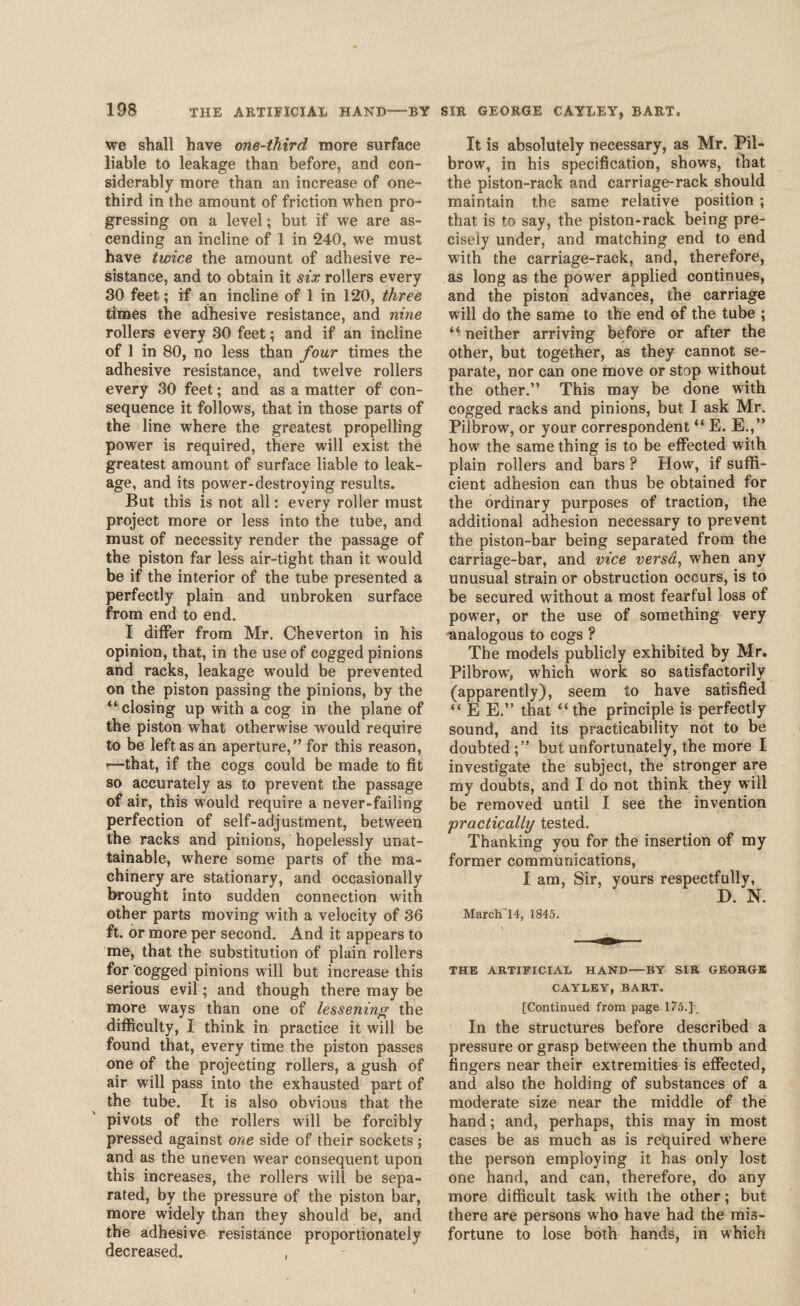 we shall have one-third more surface liable to leakage than before, and con¬ siderably more than an increase of one- third in the amount of friction when pro¬ gressing on a level; but if we are as¬ cending an incline of 1 in 240, we must have twice the amount of adhesive re¬ sistance, and to obtain it six rollers every 30 feet; if an incline of 1 in 120, three times the adhesive resistance, and nine rollers every 30 feet; and if an incline of 1 in 80, no less than four times the adhesive resistance, and twelve rollers every 30 feet; and as a matter of con¬ sequence it follows, that in those parts of the line where the greatest propelling power is required, there will exist the greatest amount of surface liable to leak¬ age, and its power-destroying results. But this is not all: every roller must project more or less into the tube, and must of necessity render the passage of the piston far less air-tight than it would be if the interior of the tube presented a perfectly plain and unbroken surface from end to end. I differ from Mr. Cheverton in his opinion, that, in the use of cogged pinions and racks, leakage would be prevented on the piston passing the pinions, by the “closing up with a cog in the plane of the piston what otherwise would require to be left as an aperture,” for this reason, *—that, if the cogs could be made to fit so accurately as to prevent the passage of air, this would require a never-failing perfection of self-adjustment, between the racks and pinions, hopelessly unat¬ tainable, where some parts of the ma¬ chinery are stationary, and occasionally brought into sudden connection with other parts moving with a velocity of 36 ft. or more per second. And it appears to me, that the substitution of plain rollers for cogged pinions will but increase this serious evil; and though there may be more ways than one of lessening the difficulty, I think in practice it will be found that, every time the piston passes one of the projecting rollers, a gush of air will pass into the exhausted part of the tube. It is also obvious that the pivots of the rollers will be forcibly pressed against one side of their sockets; and as the uneven wear consequent upon this increases, the rollers will be sepa¬ rated, by the pressure of the piston bar, more widely than they should be, and the adhesive resistance proportionately decreased. . It is absolutely necessary, as Mr. Pil- brow, in his specification, shows, that the piston-rack and carriage-rack should maintain the same relative position ; that is to say, the piston-rack being pre¬ cisely under, and matching end to end with the carriage-rack, and, therefore, as long as the power applied continues, and the piston advances, the carriage will do the same to the end of the tube ; “neither arriving before or after the other, but together, as they cannot se¬ parate, nor can one move or stop without the other.” This may be done with cogged racks and pinions, but I ask Mr. Pilbrow, or your correspondent “ E. E.,” how the same thing is to be effected with plain rollers and bars ? How, if suffi¬ cient adhesion can thus be obtained for the ordinary purposes of traction, the additional adhesion necessary to prevent the piston-bar being separated from the carriage-bar, and vice versa, when any unusual strain or obstruction occurs, is to be secured without a most fearful loss of power, or the use of something very analogous to cogs ? The models publicly exhibited by Mr. Pilbrow', which work so satisfactorily (apparently), seem to have satisfied “ E E.” that “ the principle is perfectly sound, and its practicability not to be doubted;” but unfortunately, the more I investigate the subject, the stronger are my doubts, and I do not think they will be removed until I see the invention ;practically tested. Thanking you for the insertion of my former communications, I am, Sir, yours respectfully, D. N. March’14, 1845. THE ARTIFICIAL HAND-—BY SIR GEORGE CAYLEY, BART. [Continued from page 175.] In the structures before described a pressure or grasp between the thumb and fingers near their extremities is effected, and also the holding of substances of a moderate size near the middle of the hand; and, perhaps, this may in most cases be as much as is required w'here the person employing it has only lost one hand, and can, therefore, do any more difficult task with the other; but there are persons who have had the mis¬ fortune to lose both hands, in which