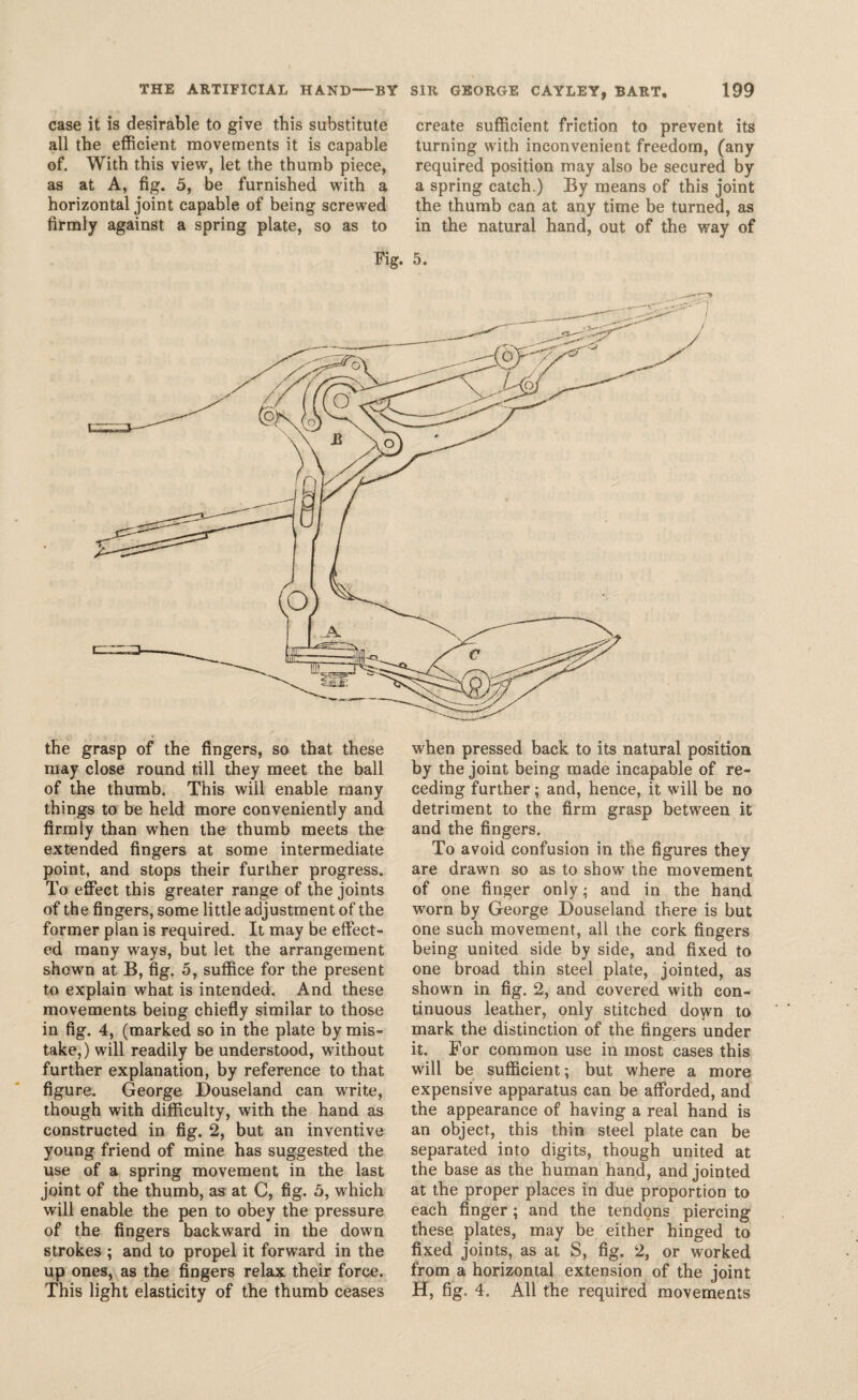 case it is desirable to give this substitute all the efficient movements it is capable of. With this view, let the thumb piece, as at A, fig. 5, be furnished with a horizontal joint capable of being screwed firmly against a spring plate, so as to create sufficient friction to prevent its turning with inconvenient freedom, (any required position may also be secured by a spring catch.) By means of this joint the thumb can at any time be turned, as in the natural hand, out of the way of Fig. 5. the grasp of the fingers, so that these may close round till they meet the ball of the thumb. This will enable many things to be held more conveniently and firmly than when the thumb meets the extended fingers at some intermediate point, and stops their further progress. To effect this greater range of the joints of the fingers, some little adjustment of the former plan is required. It may be effect¬ ed many ways, but let the arrangement shown at B, fig. 5, suffice for the present to explain what is intended. And these movements being chiefly similar to those in fig. 4, (marked so in the plate by mis¬ take,) will readily be understood, without further explanation, by reference to that figure. George Douseland can write, though with difficulty, with the hand as constructed in fig. 2, but an inventive young friend of mine has suggested the use of a spring movement in the last joint of the thumb, as at C, fig. 5, which will enable the pen to obey the pressure of the fingers backward in the down strokes ; and to propel it forward in the up ones, as the fingers relax their force. This light elasticity of the thumb ceases when pressed back to its natural position by the joint being made incapable of re¬ ceding further; and, hence, it will be no detriment to the firm grasp between it and the fingers. To avoid confusion in the figures they are drawn so as to show the movement of one finger only; and in the hand worn by George Douseland there is but one such movement, all the cork fingers being united side by side, and fixed to one broad thin steel plate, jointed, as shown in fig. 2, and covered with con¬ tinuous leather, only stitched doyvn to mark the distinction of the fingers under it. For common use in most cases this will be sufficient; but where a more expensive apparatus can be afforded, and the appearance of having a real hand is an object, this thin steel plate can be separated into digits, though united at the base as the human hand, and jointed at the proper places in due proportion to each finger; and the tendons piercing these plates, may be either hinged to fixed joints, as at S, fig. 2, or worked from a horizontal extension of the joint H, fig. 4. All the required movements