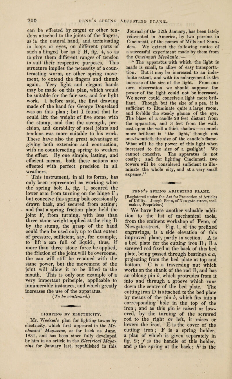 can be effected by catgut or other ten¬ dons attached to the joints of the fingers, as in the natural hand, and terminating in loops or eyes, on different parts of such a hinged bar as F H, fig. 4, so as to give them different ranges of tension to suit their respective purposes. This structure implies the necessity of a coun¬ teracting worm, or other spring move¬ ment, to extend the fingers and thumb again. Very light and elegant hands may be made on this plan, which would be suitable for the fair sex, and for light work. I before said, the first drawing made of the hand for George Douseland was on this plan; but I found that he could lift the weight of five stone with the stump, and that the strength, pre¬ cision, and durability of steel joints and tendons was more suitable to his work. These have also the great advantage of giving both extension and contraction, with no counteracting spring to weaken the effect. By one simple, lasting, and efficient means, both these actions are effected with perfect precision in all weathers. This instrument, in all its forms, has only been represented as working when the spring bolt L, fig. 1, secured the lower arm from turning on the hinge F ; but conceive this spring bolt occasionally drawn back, and secured from acting; . and that a spring friction plate held the joint F, from turning, with less than three stone weight applied at the ring D by the stump, the grasp of the hand could then be used only up to that extent of pressure, sufficient, say, for example, to lift a can full of liquid; thus, if more than three stone force be applied, the friction of the joint will be overcome, the can will still be retained with the same power, but the movement of the joint will allow it to be lifted to the mouth. This is only one example of a very important principle, applicable to innumerable instances, and which greatly increases the use of the apparatus. , (To be continued.) LIGHTING BY ELECTRICITY. Mr. Weekes’s plan for lighting towns by electricity, which first appeared in the Me¬ chanics’ Magazine, as far back as June, 1831, and has been since fully developed by him in an article in the Electrical Maga¬ zine for January last, republished in this Journal of the 12th January, has been lately reinvented in America, by two persons in Cincinnati, of the names of Mills and Saun¬ ders. We extract the following notice of a successful experiment made by them from the Cincinnati Mechanic :— “ The apparatus with which the light is made is small, to allow of easy transporta¬ tion. But it may be increased to an inde¬ finite extent, and with its enlargement is the increase of the size of the light. From our own observation we should suppose the power of the light could not be increased. We never could conceive a light more bril¬ liant. Though but the size of a pea, it is sufficient to illuminate quite a large room, and forbids the steady glance of the eye. The blaze of a candle 20 feet distant from the apparatus, and 3 feet from the wall, cast upon the wall a thick shadow—so much more brilliant is ‘ the light/ though not one-twentieth the size of the candle’s flame. What will be the power of this light when increased to the size of a gaslight? We cannot conceive. The apparatus is not costly; and for lighting Cincinnati, two towers will be considered sufficient to illu¬ minate the whole city, and at a very small expense.” fenn’s SPRING ADJUSTING PLANE. [Registered under the Act for Protection of Articles of Utility. Joseph Fenn, of Newgate-street, tool- maker, Proprietor.] We have here another valuable addi¬ tion to the list of mechanical tools, from the eminent workshop of Fenn, of Newgate-street. Fig. 1, of the prefixed engravings, is a side elevation of this improved plane, partly in section. A is a bed plate for the cutting iron D; Ba screwed rod fixed at the back of this bed plate, being passed through bearings a a, projecting from the bed plate at top and bottom. 'C is a traversing nut which works on the shank of the rod B, and has an oblong pin b, which protrudes from it into and through a groove which runs down the centre of the bed plate. The cutting iron D is attached to the bed plate by means of the pin b, which fits into a corresponding hole in the top of the iron; and as this pin is raised or low¬ ered, by the turning of the screwed rod to the right or left, it raises or lowers the iron. E is the cover of the cutting iron ; F is a spring holder, a plan of which is given separately in fig. 2; / is the handle of this holder, and g the spring at the back; hx is the