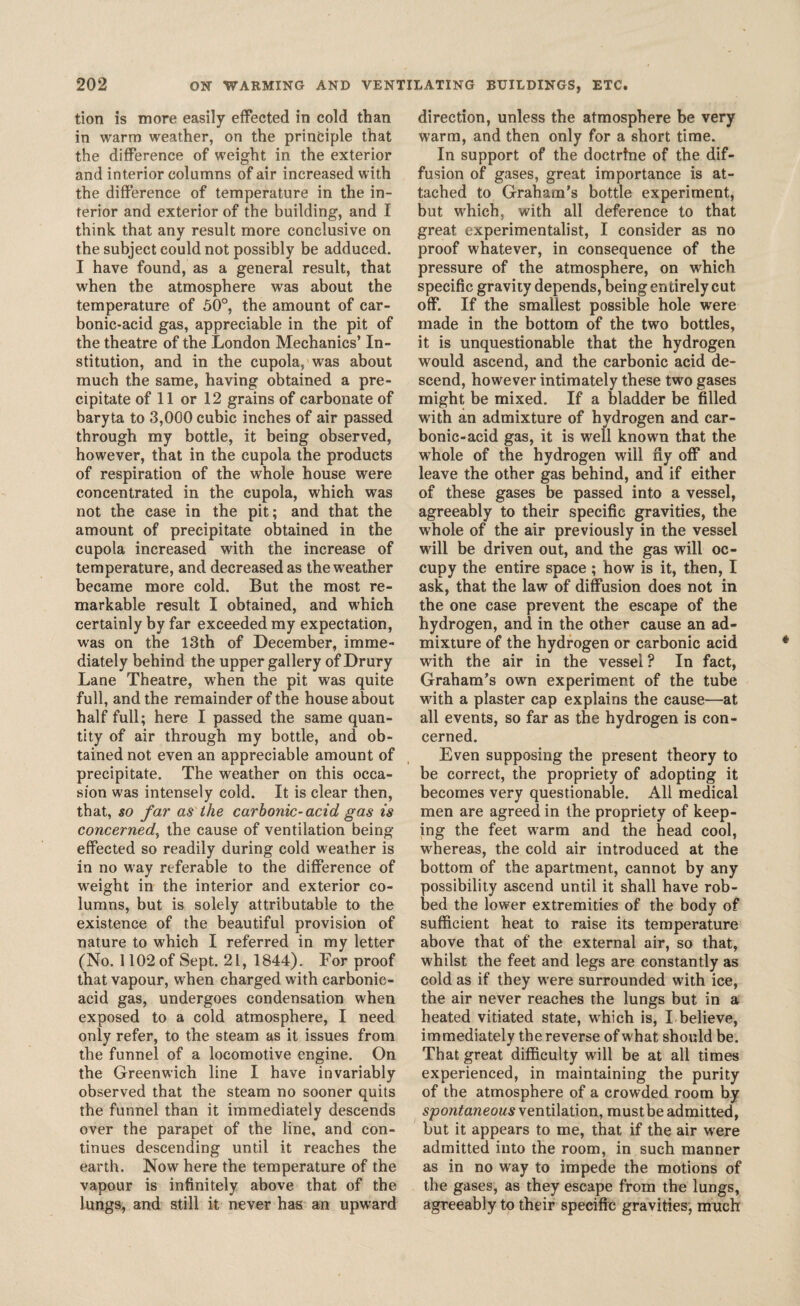 tion is more easily effected in cold than in warm weather, on the principle that the difference of weight in the exterior and interior columns of air increased with the difference of temperature in the in¬ terior and exterior of the building, and I think that any result more conclusive on the subject could not possibly be adduced. I have found, as a general result, that when the atmosphere was about the temperature of 50°, the amount of car¬ bonic-acid gas, appreciable in the pit of the theatre of the London Mechanics’ In¬ stitution, and in the cupola, was about much the same, having obtained a pre¬ cipitate of 11 or 12 grains of carbonate of baryta to 3,000 cubic inches of air passed through my bottle, it being observed, however, that in the cupola the products of respiration of the whole house were concentrated in the cupola, which was not the case in the pit; and that the amount of precipitate obtained in the cupola increased with the increase of temperature, and decreased as the weather became more cold. But the most re¬ markable result I obtained, and which certainly by far exceeded my expectation, was on the 13th of December, imme¬ diately behind the upper gallery of Drury Lane Theatre, when the pit was quite full, and the remainder of the house about half full; here I passed the same quan¬ tity of air through my bottle, and ob¬ tained not even an appreciable amount of precipitate. The weather on this occa¬ sion was intensely cold. It is clear then, that, so far as the carbonic-acid gas is concerned, the cause of ventilation being effected so readily during cold weather is in no way referable to the difference of weight in the interior and exterior co¬ lumns, but is solely attributable to the existence of the beautiful provision of nature to which I referred in my letter (No. 1102 of Sept. 21, 1844). For proof that vapour, when charged with carbonic- acid gas, undergoes condensation when exposed to a cold atmosphere, I need only refer, to the steam as it issues from the funnel of a locomotive engine. On the Greenwich line I have invariably observed that the steam no sooner quits the funnel than it immediately descends over the parapet of the line, and con¬ tinues descending until it reaches the earth. Now here the temperature of the vapour is infinitely above that of the lungs, and still it never has an upward direction, unless the atmosphere be very warm, and then only for a short time. In support of the doctrtne of the dif¬ fusion of gases, great importance is at¬ tached to Graham’s bottle experiment, but which, with all deference to that great experimentalist, I consider as no proof whatever, in consequence of the pressure of the atmosphere, on which specific gravity depends, being entirely cut off. If the smallest possible hole were made in the bottom of the two bottles, it is unquestionable that the hydrogen would ascend, and the carbonic acid de¬ scend, however intimately these two gases might be mixed. If a bladder be filled with an admixture of hydrogen and car¬ bonic-acid gas, it is well known that the whole of the hydrogen will ny off and leave the other gas behind, and if either of these gases be passed into a vessel, agreeably to their specific gravities, the whole of the air previously in the vessel will be driven out, and the gas will oc¬ cupy the entire space; how is it, then, I ask, that the law of diffusion does not in the one case prevent the escape of the hydrogen, and in the other cause an ad¬ mixture of the hydrogen or carbonic acid with the air in the vessel ? In fact, Graham’s own experiment of the tube with a plaster cap explains the cause—at all events, so far as the hydrogen is con¬ cerned. Even supposing the present theory to be correct, the propriety of adopting it becomes very questionable. All medical men are agreed in the propriety of keep¬ ing the feet warm and the head cool, whereas, the cold air introduced at the bottom of the apartment, cannot by any possibility ascend until it shall have rob¬ bed the lower extremities of the body of sufficient heat to raise its temperature above that of the external air, so that, whilst the feet and legs are constantly as cold as if they w ere surrounded with ice, the air never reaches the lungs but in a heated vitiated state, wrhich is, I believe, immediately the reverse of what should be. That great difficulty will be at all times experienced, in maintaining the purity of the atmosphere of a crowded room by spontaneous ventilation, mustbe admitted, but it appears to me, that if the air were admitted into the room, in such manner as in no way to impede the motions of the gases, as they escape from the lungs, agreeably to their specific gravities, much