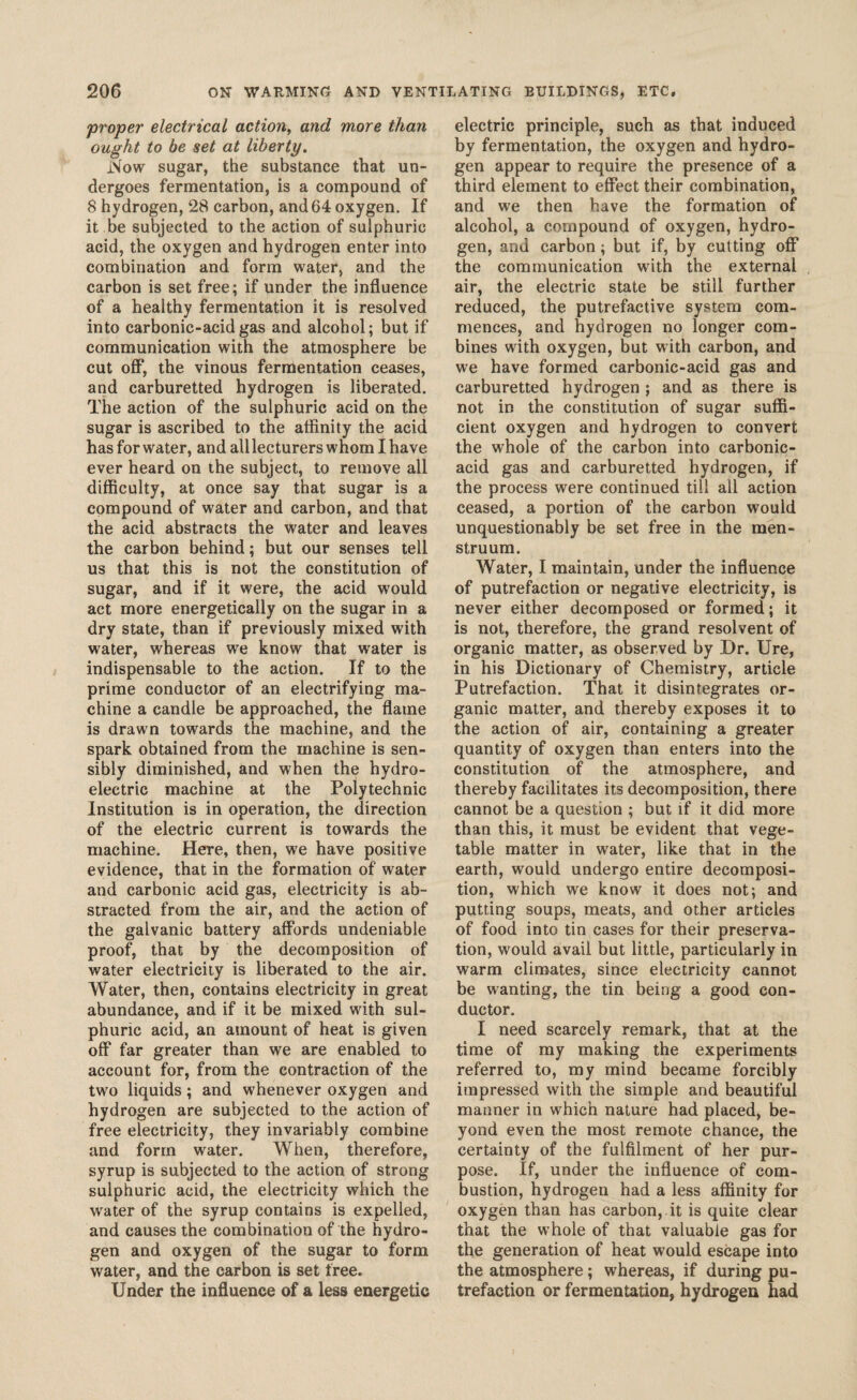 proper electrical action, and more than ought to be set at liberty. Now sugar, the substance that un¬ dergoes fermentation, is a compound of 8 hydrogen, 28 carbon, and 64 oxygen. If it be subjected to the action of sulphuric acid, the oxygen and hydrogen enter into combination and form water, and the carbon is set free; if under the influence of a healthy fermentation it is resolved into carbonic-acid gas and alcohol; but if communication with the atmosphere be cut off, the vinous fermentation ceases, and carburetted hydrogen is liberated. The action of the sulphuric acid on the sugar is ascribed to the affinity the acid has for water, and all lecturers whom I have ever heard on the subject, to remove all difficulty, at once say that sugar is a compound of water and carbon, and that the acid abstracts the water and leaves the carbon behind; but our senses tell us that this is not the constitution of sugar, and if it were, the acid would act more energetically on the sugar in a dry state, than if previously mixed with water, whereas we know that water is indispensable to the action. If to the prime conductor of an electrifying ma¬ chine a candle be approached, the flame is drawn towards the machine, and the spark obtained from the machine is sen¬ sibly diminished, and when the hydro¬ electric machine at the Polytechnic Institution is in operation, the direction of the electric current is towards the machine. Here, then, we have positive evidence, that in the formation of water and carbonic acid gas, electricity is ab¬ stracted from the air, and the action of the galvanic battery affords undeniable proof, that by the decomposition of water electricity is liberated to the air. Water, then, contains electricity in great abundance, and if it be mixed with sul¬ phuric acid, an amount of heat is given off far greater than we are enabled to account for, from the contraction of the two liquids; and whenever oxygen and hydrogen are subjected to the action of free electricity, they invariably combine and form water. When, therefore, syrup is subjected to the action of strong sulphuric acid, the electricity which the wrater of the syrup contains is expelled, and causes the combination of the hydro¬ gen and oxygen of the sugar to form water, and the carbon is set free. Under the influence of a less energetic electric principle, such as that induced by fermentation, the oxygen and hydro¬ gen appear to require the presence of a third element to effect their combination, and we then have the formation of alcohol, a compound of oxygen, hydro¬ gen, and carbon; but if, by cutting off the communication with the external air, the electric state be still further reduced, the putrefactive system com¬ mences, and hydrogen no longer com¬ bines with oxygen, but with carbon, and we have formed carbonic-acid gas and carburetted hydrogen ; and as there is not in the constitution of sugar suffi¬ cient oxygen and hydrogen to convert the whole of the carbon into carbonic- acid gas and carburetted hydrogen, if the process were continued till all action ceased, a portion of the carbon would unquestionably be set free in the men¬ struum. Water, I maintain, under the influence of putrefaction or negative electricity, is never either decomposed or formed; it is not, therefore, the grand resolvent of organic matter, as observed by Dr. Ure, in his Dictionary of Chemistry, article Putrefaction. That it disintegrates or¬ ganic matter, and thereby exposes it to the action of air, containing a greater quantity of oxygen than enters into the constitution of the atmosphere, and thereby facilitates its decomposition, there cannot be a question ; but if it did more than this, it must be evident that vege¬ table matter in water, like that in the earth, would undergo entire decomposi¬ tion, which we know it does not; and putting soups, meats, and other articles of food into tin cases for their preserva¬ tion, would avail but little, particularly in warm climates, since electricity cannot be wanting, the tin being a good con¬ ductor. I need scarcely remark, that at the time of my making the experiments referred to, my mind became forcibly impressed with the simple and beautiful manner in which nature had placed, be¬ yond even the most remote chance, the certainty of the fulfilment of her pur¬ pose. If, under the influence of com¬ bustion, hydrogen had a less affinity for oxygen than has carbon, it is quite clear that the whole of that valuable gas for the generation of heat would escape into the atmosphere; whereas, if during pu¬ trefaction or fermentation, hydrogen had