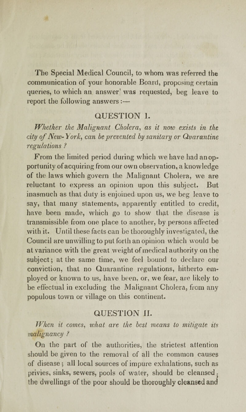 The Special Medical Council, to whom was referred the communication of your honorable Board, proposing certain queries, to which an answer’ was requested, beg leave to report the following answers:— QUESTION 1. Whether the Malignant Cholera, as it now exists in the city of New-York, can he prevented by sanitary or Qvarantine regulations ? From the limited period during which we have had an op¬ portunity of acquiring from our own observation, a knowledge of the laws which govern the Malignant Cholera, wTe are reluctant to express an opinion upon this subject. But inasmuch as that duty is enjoined upon us, we beg leave to say, that many statements, apparently entitled to credit, have been made, which go to show that the disease is transmissible from one place to another, by persons affected with it. Until these facts can be thoroughly investigated, the Council are unwilling to put forth an opinion which would be at variance with the great weight of medical authority on the subject; at the same time, we feel bound to declare our conviction, that no Quarantine regulations, hitherto em¬ ployed or known to us, have been, or, we fear, are likely to be effectual in excluding the Malignant Cholera, from any populous town or village on this continent. QUESTION il. When it comes, what are the best means to mitigate its malignancy ? On the part of the authorities, the strictest attention should be given to the removal of all the common causes of disease; all local sources of impure exhalations, such as privies, sinks, sewers, pools of water, should be cleansed. the dwellings of the poor should be thoroughly cleansed and