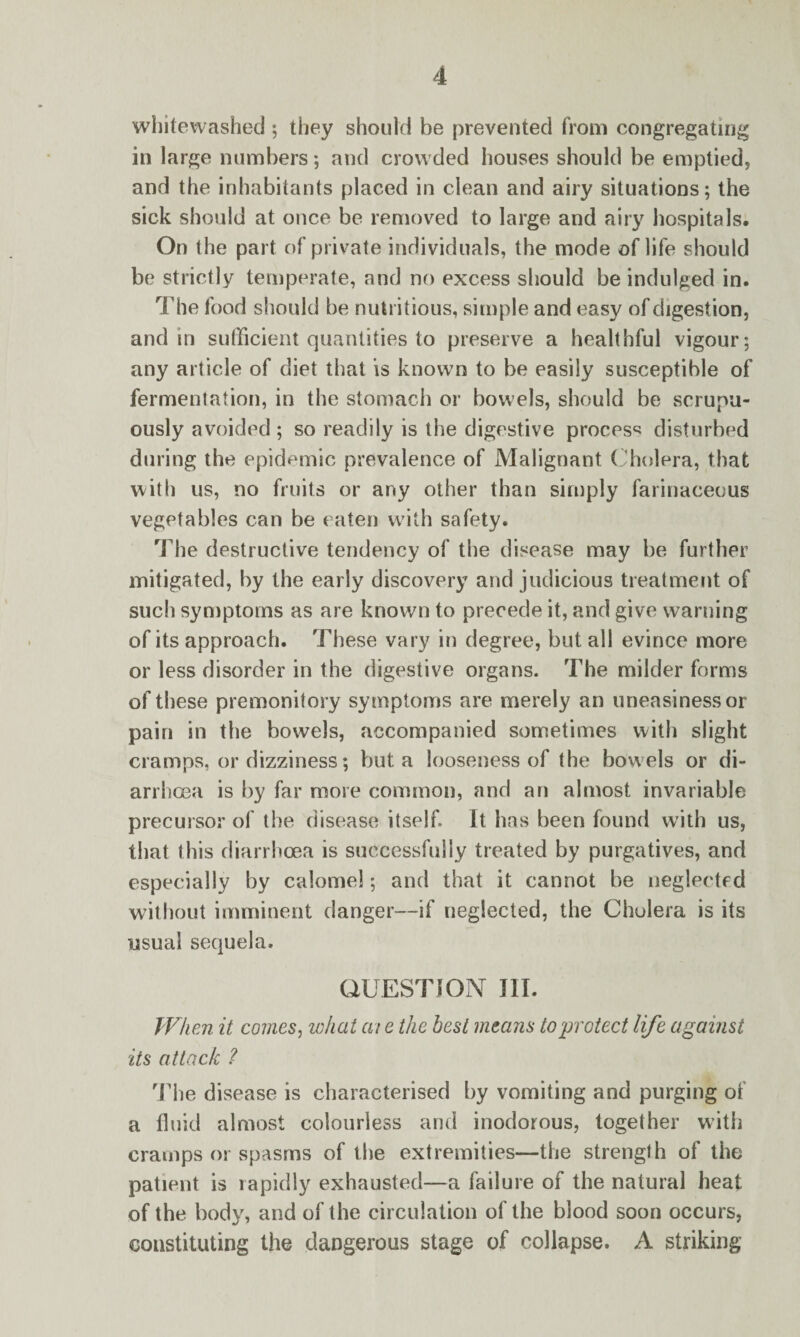 whitewashed ; they should be prevented from congregating in large numbers; and crowded houses should be emptied, and the inhabitants placed in clean and airy situations; the sick should at once be removed to large and airy hospitals. On the part of private individuals, the mode of life should be strictly temperate, and no excess should be indulged in. The food should be nutritious, simple and easy of digestion, and in sufficient quantities to preserve a healthful vigour; any article of diet that is known to be easily susceptible of fermentation, in the stomach or bowels, should be scrupu- ously avoided ; so readily is the digestive process disturbed during the epidemic prevalence of Malignant Cholera, that with us, no fruits or any other than simply farinaceous vegetables can be eaten with safety. The destructive tendency of the disease may be further mitigated, by the early discovery and judicious treatment of such symptoms as are known to precede it, and give warning of its approach. These vary in degree, but all evince more or less disorder in the digestive organs. The milder forms of these premonitory symptoms are merely an uneasiness or pain in the bowels, accompanied sometimes with slight cramps, or dizziness; but a looseness of the bowels or di¬ arrhoea is by far more common, and an almost invariable precursor of the disease itself. It has been found with us, that this diarrhoea is successfully treated by purgatives, and especially by calomel; and that it cannot be neglected without imminent danger—if neglected, the Cholera is its usual sequela. QUESTION III. When it comes, what at e the best means to'protect life against its attack ? The disease is characterised by vomiting and purging of a fluid almost colourless and inodorous, together with cramps or spasms of the extremities—the strength of the patient is rapidly exhausted—a failure of the natural heat of the body, and of the circulation of the blood soon occurs, constituting the dangerous stage of collapse. A striking