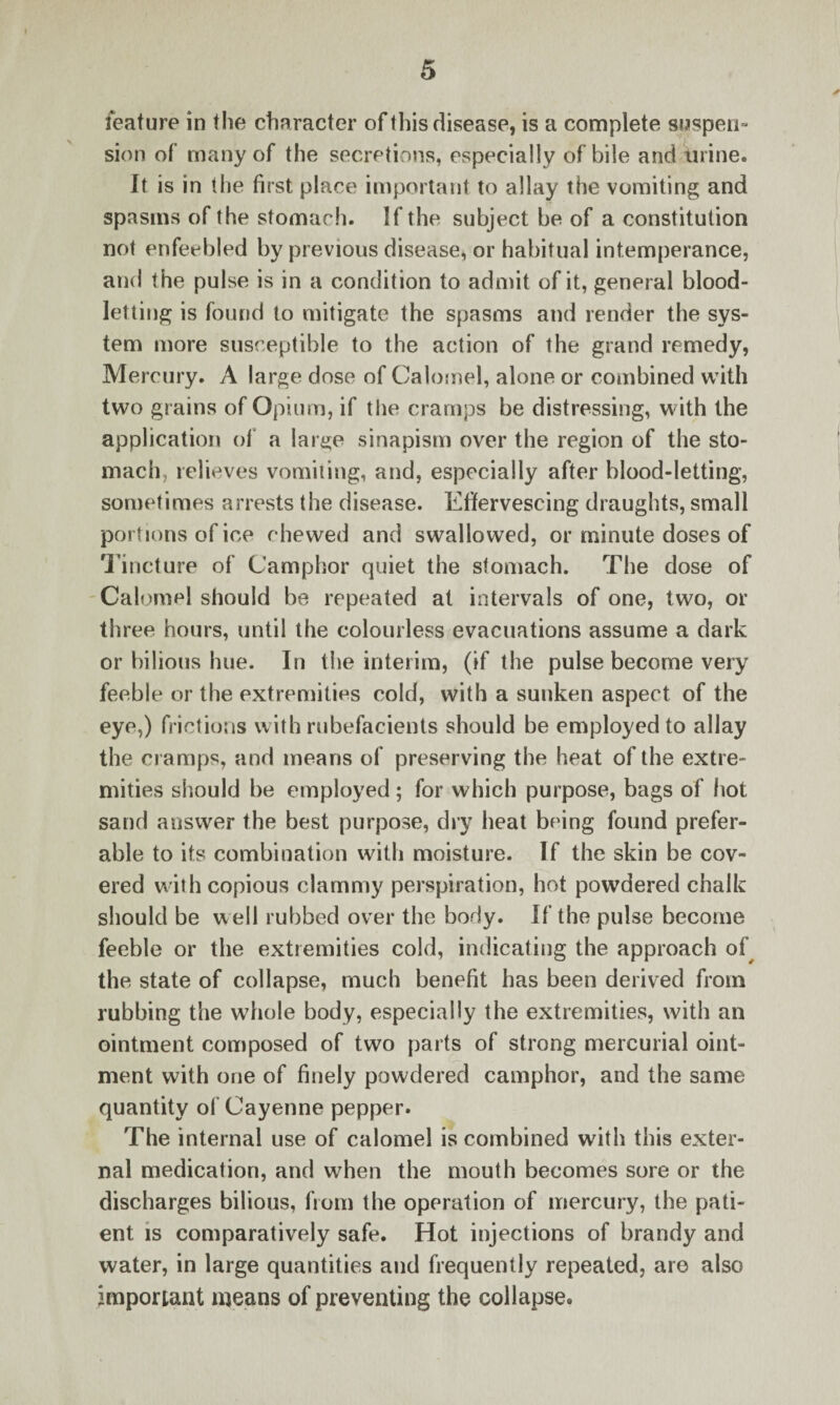 feature in the character of this disease, is a complete suspen¬ sion of many of the secretions, especially of bile and urine. It is in the first place important to allay the vomiting and spasms of the stomach. If the subject be of a constitution not enfeebled by previous disease, or habitual intemperance, and the pulse is in a condition to admit of it, general blood¬ letting is found to mitigate the spasms and render the sys¬ tem more susceptible to the action of the grand remedy, Mercury. A large dose of Calomel, alone or combined with two grains of Opium, if the cramps be distressing, with the application of a large sinapism over the region of the sto¬ mach, relieves vomiting, and, especially after blood-letting, sometimes arrests the disease. Effervescing draughts, small portions of ice chewed and swallowed, or minute doses of Tincture of Camphor quiet the stomach. The dose of Calomel should be repeated at intervals of one, two, or three hours, until the colourless evacuations assume a dark or bilious hue. In the interim, (if the pulse become very feeble or the extremities cold, with a sunken aspect of the eye,) frictions with rubefacients should be employed to allay the cramps, and means of preserving the heat of the extre¬ mities should be employed; for which purpose, bags of hot sand answer the best purpose, dry heat being found prefer¬ able to its combination with moisture. If the skin be cov¬ ered with copious clammy perspiration, hot powdered chalk should be w ell rubbed over the body. If the pulse become feeble or the extremities cold, indicating the approach of the state of collapse, much benefit has been derived from rubbing the whole body, especially the extremities, with an ointment composed of two parts of strong mercurial oint¬ ment with one of finely powdered camphor, and the same quantity of Cayenne pepper. The internal use of calomel is combined with this exter¬ nal medication, and when the mouth becomes sore or the discharges bilious, from the operation of mercury, the pati¬ ent is comparatively safe. Hot injections of brandy and water, in large quantities and frequently repeated, are also important means of preventing the collapse.