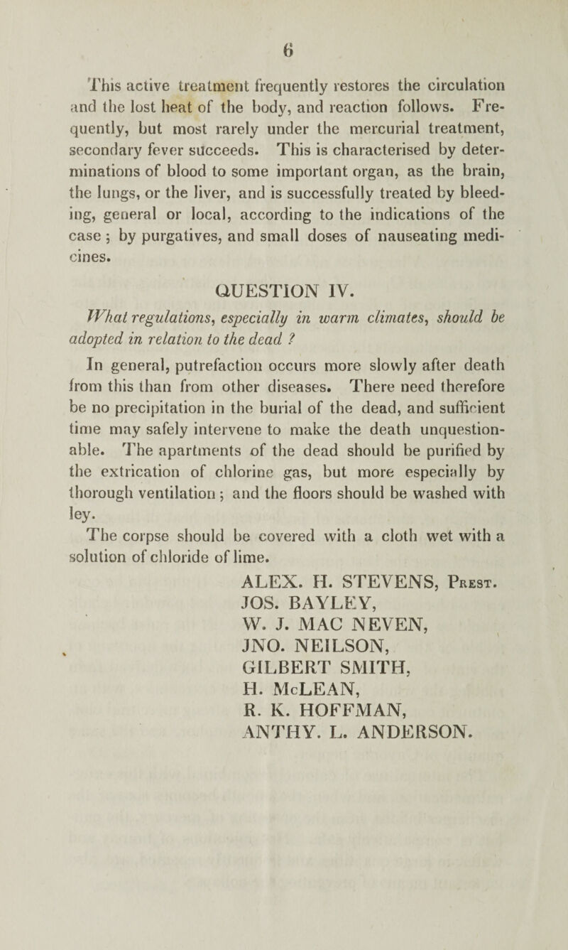 This active treatment frequently restores the circulation and the lost heat of the body, and reaction follows. Fre¬ quently, but most rarely under the mercurial treatment, secondary fever succeeds. This is characterised by deter¬ minations of blood to some important organ, as the brain, the lungs, or the liver, and is successfully treated by bleed¬ ing, general or local, according to the indications of the case; by purgatives, and small doses of nauseating medi¬ cines. QUESTION IV. What regulations, especially in warm climates, should be adopted in relation to the dead ? In general, putrefaction occurs more slowly after death from this than from other diseases. There need therefore be no precipitation in the burial of the dead, and sufficient time may safely intervene to make the death unquestion¬ able. The apartments of the dead should be purified by the extrication of chlorine gas, but more especinlly by thorough ventilation ; and the floors should be washed with ley. The corpse should be covered with a cloth wet with a solution of chloride of lime. ALEX. H. STEVENS, Prest. JOS. BAYLEY, W. J. MAC NEVEN, JNO. NEILSON, GILBERT SMITH, H. McLEAN, R. K. HOFFMAN, ANTHY. L. ANDERSON.