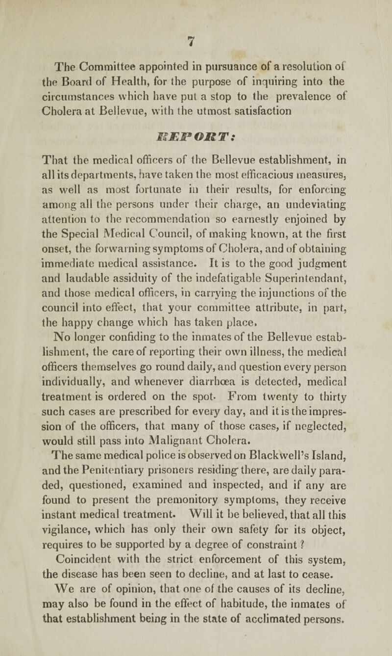 The Committee appointed in pursuance of a resolution of the Board of Health, for the purpose of inquiring into the circumstances which have put a stop to the prevalence of Cholera at Bellevue, with the utmost satisfaction / 7 MEP OR T .* That the medical officers of the Bellevue establishment, in all its departments, have taken the most efficacious measures, as well as most fortunate in their results, for enforcing among all the persons under their charge, an undeviating attention to the recommendation so earnestly enjoined by the Special Medical Council, of making known, at the first onset, the forwarning symptoms of Cholera, and of obtaining immediate medical assistance. It is to the good judgment and laudable assiduity of the indefatigable Superintendant, and those medical officers, in carrying the injunctions of the council into effect, that your committee attribute, in part, the happy change which has taken place. No longer confiding to the inmates of the Bellevue estab¬ lishment, the care of reporting their own illness, the medical officers themselves go round daily, and question every person individually, and whenever diarrhoea is detected, medical treatment is ordered on the spot- From twenty to thirty such cases are prescribed for every day, and it is the impres¬ sion of the officers, that many of those cases, if neglected, would still pass into Malignant Cholera. The same medical police is observed on Blackwell’s Island, and the Penitentiary prisoners residing' there, are daily para¬ ded, questioned, examined and inspected, and if any are found to present the premonitory symptoms, they receive instant medical treatment. Will it be believed, that all this vigilance, which has only their own safety for its object, requires to be supported by a degree of constraint ? Coincident with the strict enforcement of this system, the disease has been seen to decline, and at last to cease. We are of opinion, that one of the causes of its decline, may also be found in the effect of habitude, the inmates of that establishment being in the state of acclimated persons.