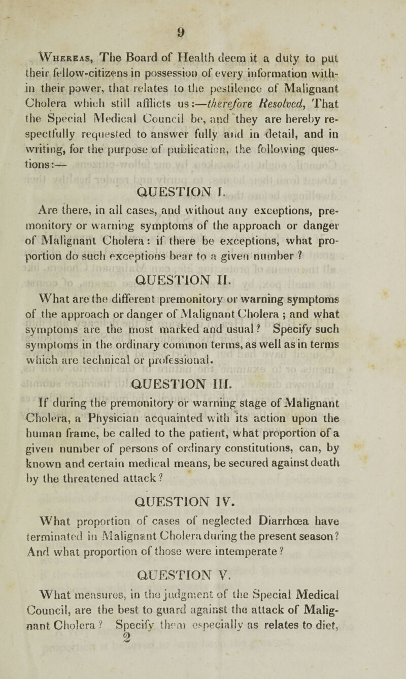 i) Whereas, The Board of Health deem it a duty to put their fellow-citizens in possession of every information with¬ in their power, that relates to the pestilence of Malignant Cholera which still afflicts us:—therefore Resolved, That the Special Medical Council be, and they are hereby re¬ spectfully requested to answer fully and in detail, and in writing, for the purpose of publication, the following ques¬ tions:— QUESTION f. Are there, in all cases, and without any exceptions, pre¬ monitory or warning symptoms of the approach or danger of Malignant Cholera: if there be exceptions, what pro¬ portion do such exceptions bear to a given number ? QUESTION II. What are the different premonitory or warning symptoms of the approach or danger of Malignant Cholera ; and what symptoms are the most marked and usual ? Specify such symptoms in the ordinary common terms, as well as in terms which are technical or professional. QUESTION HI. If during the premonitory or warning stage of Malignant Cholera, a Physician acquainted with its action upon the human frame, be called to the patient, what proportion of a given number of persons of ordinary constitutions, can, by known and certain medical means, be secured against death by the threatened attack? QUESTION IV. What proportion of cases of neglected Diarrhoea have terminated in Malignant Cholera during the present season? And what proportion of those were intemperate ? QUESTION V. What measures, in the judgment of the Special Medical Council, are the best to guard against the attack of Malig¬ nant Cholera ? Specify' them especially as relates to diet,