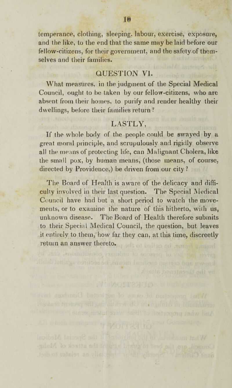 temperance, clothing, sleeping, labour, exercise, exposure, and the like, to the end that the same may be laid before our fellow-citizens, for their government, and the safety of them¬ selves and their families. QUESTION VI. What measures, in the judgment of the Special Medical Council, ought to be taken by our fellow-citizens, who are absent from their homes, to purify and render healthy their dwellings, before their families return ? LASTLY, If the whole body of the people could be swayed by a great moral principle, and scrupulously and rigidly observe all the means of protecting life, can Malignant Cholera, like the small pox, by human means, (those means, of course, directed by Providence,) be driven from our city ? The Board of Health is aware of the delicacy and diffi¬ culty involved in their last question. The Special Medical Council have had but a short period to watch the move¬ ments, or to examine the nature of this hitherto, with us, unknown disease. The Board of Health therefore submits to their Special Medical Council, the question, but leaves it entirely to them, how far they can, at this time, discreetly return an answer thereto.