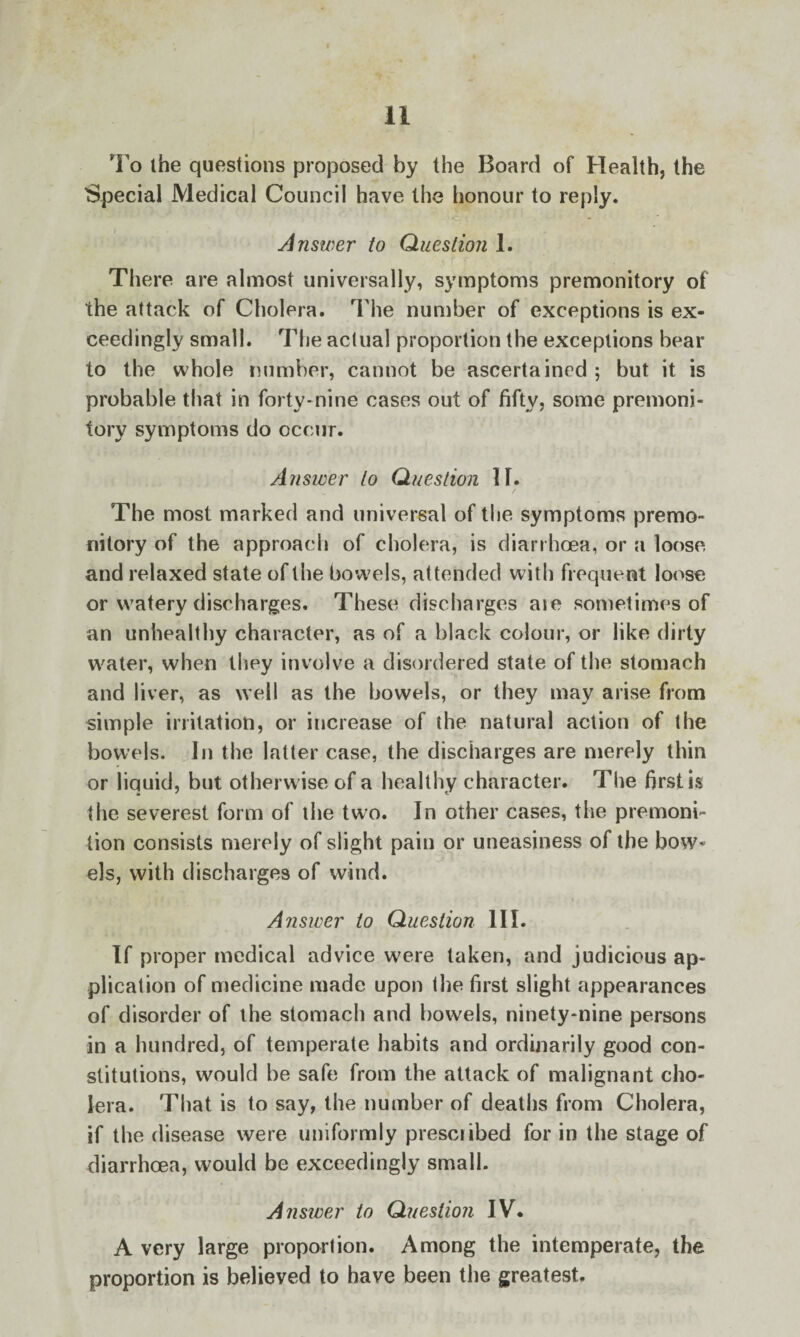 To the questions proposed by the Board of Health, the Special Medical Council have the honour to reply. Answer to Question 1. There are almost universally, symptoms premonitory of the attack of Cholera. The number of exceptions is ex¬ ceedingly small. The actual proportion the exceptions bear to the whole number, cannot be ascertained; but it is probable that in forty-nine cases out of fifty, some premoni¬ tory symptoms do occur. Answer to Question IF. The most marked and universal of the symptoms premo¬ nitory of the approach of cholera, is diarrhoea, or a loose and relaxed state of the bowels, attended with frequent loose or watery discharges. These discharges aie sometimes of an unhealthy character, as of a black colour, or like dirty water, when they involve a disordered state of the stomach and liver, as well as the bowels, or they may arise from simple irritation, or increase of the natural action of the bowels. In the latter case, the discharges are merely thin or liquid, but otherwise of a healthy character. The first is the severest form of the two. In other cases, the premoni¬ tion consists merely of slight pain or uneasiness of the bow¬ els, with discharges of wind. Answer to Question 111. If proper medical advice were taken, and judicious ap¬ plication of medicine made upon the first slight appearances of disorder of the stomach and bowels, ninety-nine persons in a hundred, of temperate habits and ordinarily good con¬ stitutions, would be safe from the attack of malignant cho¬ lera. That is to say, the number of deaths from Cholera, if the disease were uniformly presciibed for in the stage of diarrhoea, would be exceedingly small. Answer to Question IV. A very large proportion. Among the intemperate, the proportion is believed to have been the greatest.